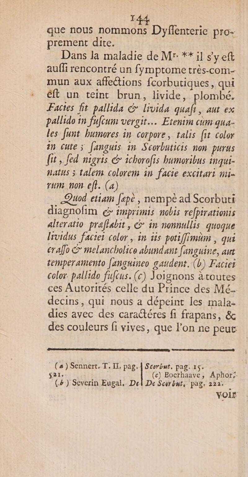 que nous nommons Dyflenterie pro- prement dite. Dans la maladie de Mr: **il syeft aufñi rencontré un fymptome très-com- mun aux affections fcorbutiques, qui éft un teint brun, livide, plombé. Factes fit pallida &amp; livida quai, aut ex pallido in fufcum vergit… Etenim cum qua- des funt humores in corpore, talis fit color in cute; fanguis 1m Scorbaticis non purus ft, fed nigris &amp; ichorofis humoribus inqui- natus 3 talem colorem in facie excitari mi rum non eft. (a) &lt;Quod etiam fepè , nempè ad Scorbuti diagnofim € #mprimis nobis refpirationis alteratio praffabit, &amp; in nonnullis quoque lsvidus facier color , in üis potiffimäm , qui er ao © melancholico abundant fanguine, aut temperamento fanguineo gaudent. (b) Faciet color. pallido fufcus. (c) Joignons äatoutes ces Autorités celle du Prince des Mé- decins, qui nous a dépeint les mala- dies avec des caractéres fi frapans, &amp; des couleurs fi vives, que l'on ne peut ES (s) Sennert. T. IL pag.{ Scorbut, pag. 15. s21. (c) Bocrhaave, Aphor:: (.&amp;) Severin Eugal. Del De Scorbnt, pag. 222. VOIE