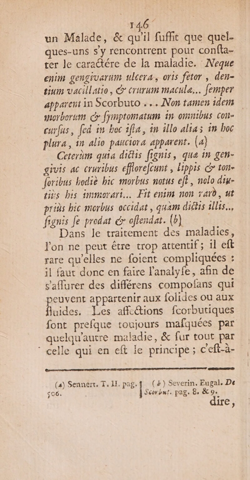 un Malade, &amp; qu'il fuffit que quel- ques-uns s'y rencontrent pour confta- ter Je caractére de la maladie. Neque enim gengivarum ulcera, oris fetor , den- tium vacillatio, @ crurum macule.. femper apparent in Scorbuto .… Non tamen 1dens anorborum &gt; fymptomatum in omuibus con- curfus, fed in hoc 1fia, in illo alias in hoc plura, in alio pauciora apparent. (4) Cetertm quia diéhis fignis, que in gen- givis ac cruribus efflorefcunt , lippis &gt; ton- feribus bodiè bic morbus notus eft, nolo diu- tiès his immorari… Fit enim non rard, ut prids bic morbus occidat, guam diétis 1llis.., fignis fe prodat dr ofendat. (b) Dans le traitement des maladies, Jon ne peut être trop attentif ; il eft rare qu'elles ne foient compliquées : il faut donc en faire l’analyfe, afin de s’aflurer des différens compofans qui euvent appartenir aux folides ou aux pes Les affc@tions fcorbutiques font prefque toujours mafquées par quelqu’autre maladie, &amp; fur tout par celle qui en eft le principe ; c'eft-à- Gore nr TEE ERA E CNE NRSERPIETE ATEN SNA RME DERE NES (4) Sennert, T, II. pag. (&amp;) Severin. Eugal. De sc6. À souvent pag. 8, &amp;9. €