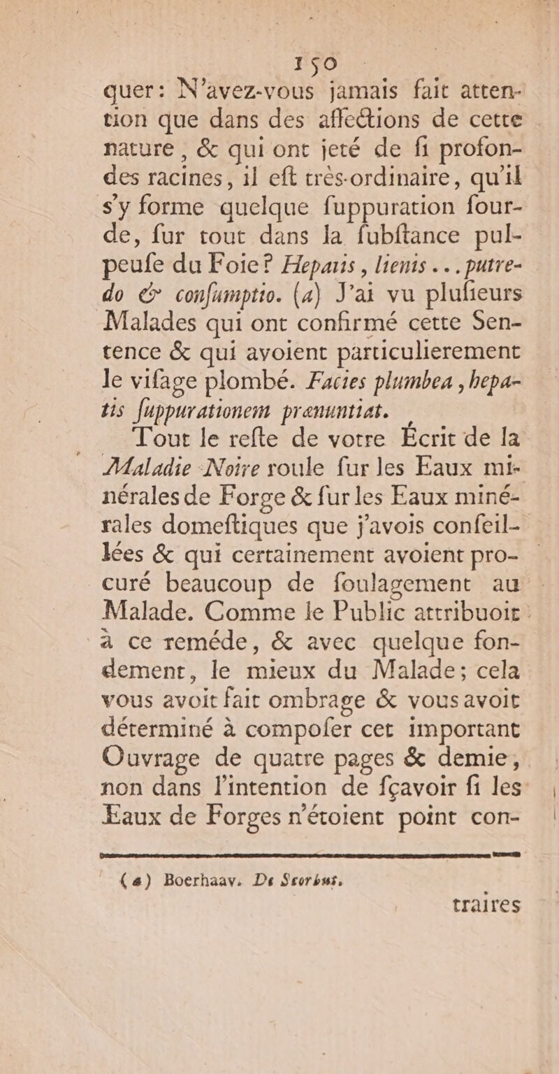 quer: N'avez-vous jamais fait atten- nature , &amp; qui ont jeté de fi profon- des racines, il eft trés-ordinaire, qu'il s'y forme quelque fuppuration four- de, fur tout dans la fubftance pul- peufe du Foie? Hepais, liens... putre- do &amp; confumptio. (4) J'ai vu plufieurs Malades qui ont confirmé cette Sen- tence &amp; qui avoient particulierement le vifage plombé. Facies plumbe , hepa- tis Juppurationem pranuntiar. Tout le refte de votre Ecrit de la nérales de F orge &amp; fur les Eaux miné- lées &amp; qui certainement avoient pro- à ce reméde, &amp; avec quelque fon- demenr, le mieux du Malade; cela vous avoit fait ombrage &amp; vous avoit déterminé à compofer cet important Faux de Forges n'étoient point con- (#) Boerhaav. De Seorbus, traires |