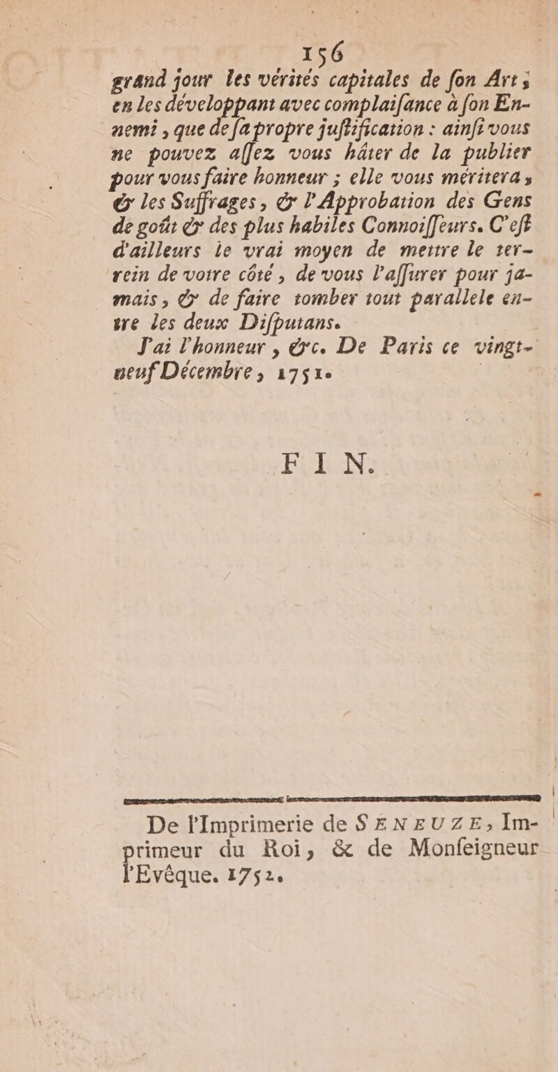 grand jour les vérités capitales de fon Art; en Les développant avec complaifance à fon En- nemi , que defa propre juffification : ainfivous ne pouvez affez vous häter de la publier pour vous faire honneur ; elle vous mérirera, &amp; les Suffrages, &amp; l'Approbation des Gens de goût é&gt; des plus habiles Connoiffeurs. C’eff d'ailleurs ie vrai moyen de metre le ter- rein de votre côté , de vous l’affurer pour ja- . mais, © de faire tomber tout parallele en- sre les deux Difputans. J'ai l'honneur , &amp;'c. De Paris ce vingt- ueuf Décembre, 1751e | FEES: De Imprimerie de SENEUZE, Im- primeur du Roi, &amp; de Monfeigneur l'Evêque. 1752. | |