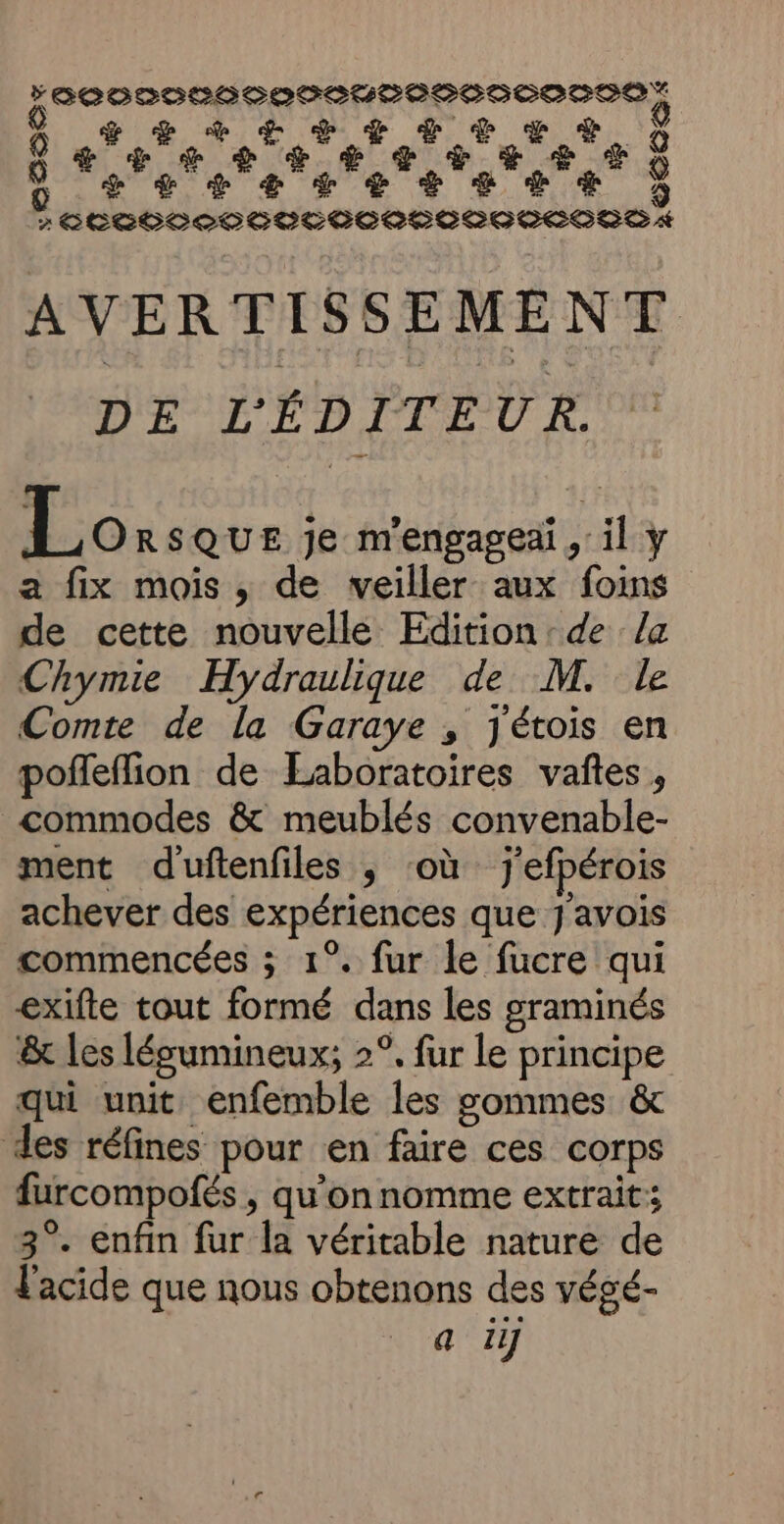 0000000000 /0000000000 &gt; &gt; 0 | | D + + ES + + + ee 4 + ES à ÉTÉ + EE D oerrerereses*e : &gt; Le2 +2 oees rÉCGOLOODCDTELCOCOOOCOCOECSD A AVERTISSEMENT DE L'ÉDITEUR. Éorrous je m'engageai , il y a fix mois , de veiller aux foins de cette nouvelle Edition :de la Chymie Hydraulique de M. le Comte de la Garaye , Jétois en poffeffion de Laboratoires vaftes, _commodes &amp; meublés convenable- ment duftenfiles ; où j'efpérois achever des expériences que J'avois commencées ; 1°. fur le fucre qui exifte tout formé dans les graminés &amp; les lésumineux; 2°. fur le principe qui unit enfemble les gommes &amp; des réfines pour en faire ces corps furcompofés , qu’on nomme extrait: 3°. enfin fur la véritable nature de Facide que nous obtenons des végé-