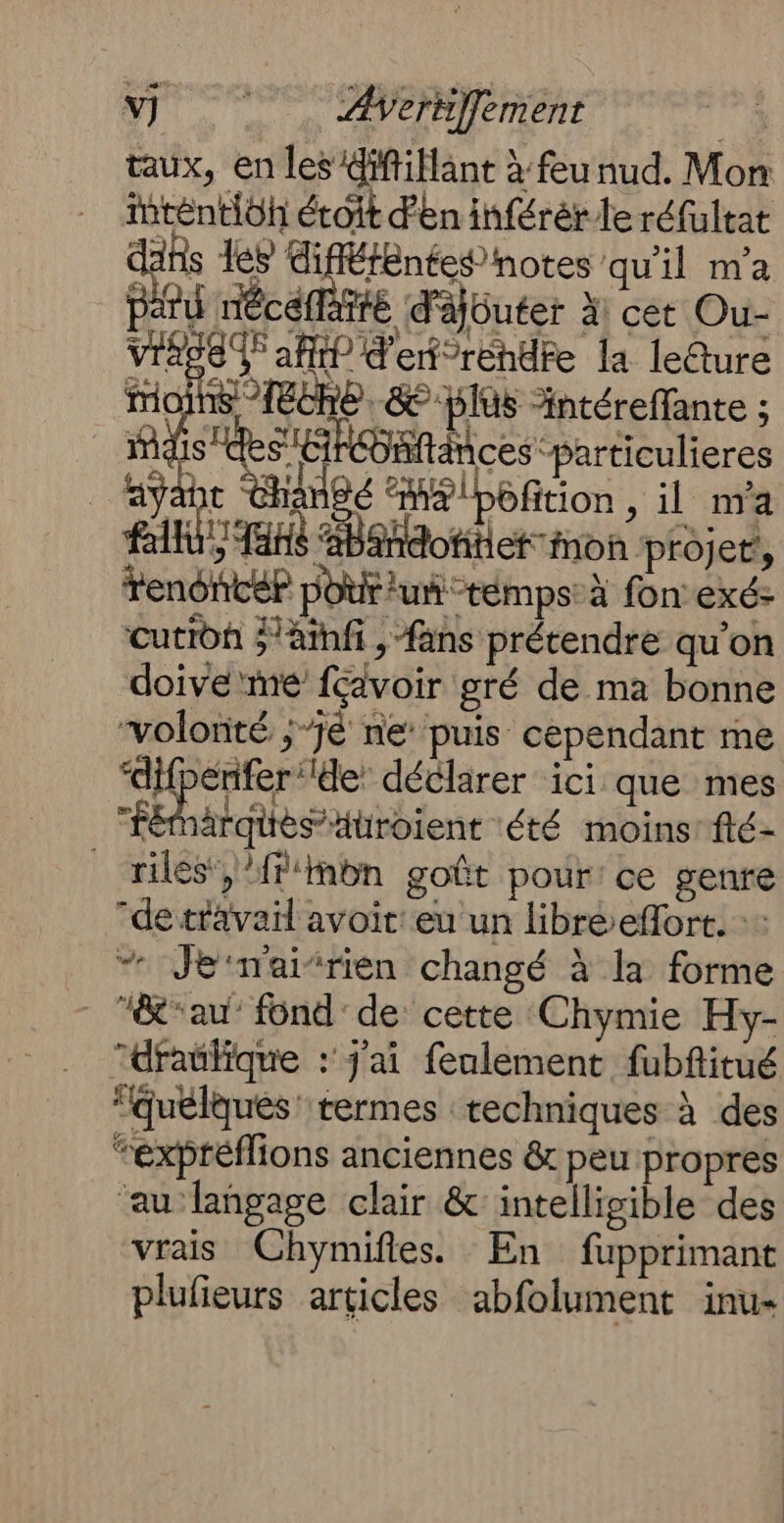 V] ÆWerniffement taux, en les Giffillant à feu nud. Mon iténtioh étoit d'en inférér le réfultat dans les SA qu'il m'a paru néce ffé d'Ajüuter À: cet Ou- VIRPE T5 aff? d'etreéndte la leéture Moins 1Eche. &amp; plus Antéreffante ; mais“ S'ÉRÉbftnces particulieres fayabt angé “æ&amp;!pôfition , il nva BK Lan éBahdofitiet mon projet’, renoncé? pouf uñ-témps: à fon exé- cutidf 'amfi , fans prétendre qu’on doive me fcdvoir gré de ma bonne “volonté ;-jé ne’ puis cependant me “difperifer ‘de: déclarer ici que mes “féhärqies aüroient été moins: flé- _ rilés}/f'mbn gofût pour: ce genre “de travail avoit: eu un libre efort. :: _ “ Jemai’rien changé à la forme _ au’ fond de: cette ‘Chymie Hy- “dratlique : j'ai feulement fubfitué “quelques termes techniques à des “exptéflions anciennes &amp; peu propres ‘au langage clair &amp; intelligible des vrais Chymifies. En fupprimant plufieurs articles abfolument inu-