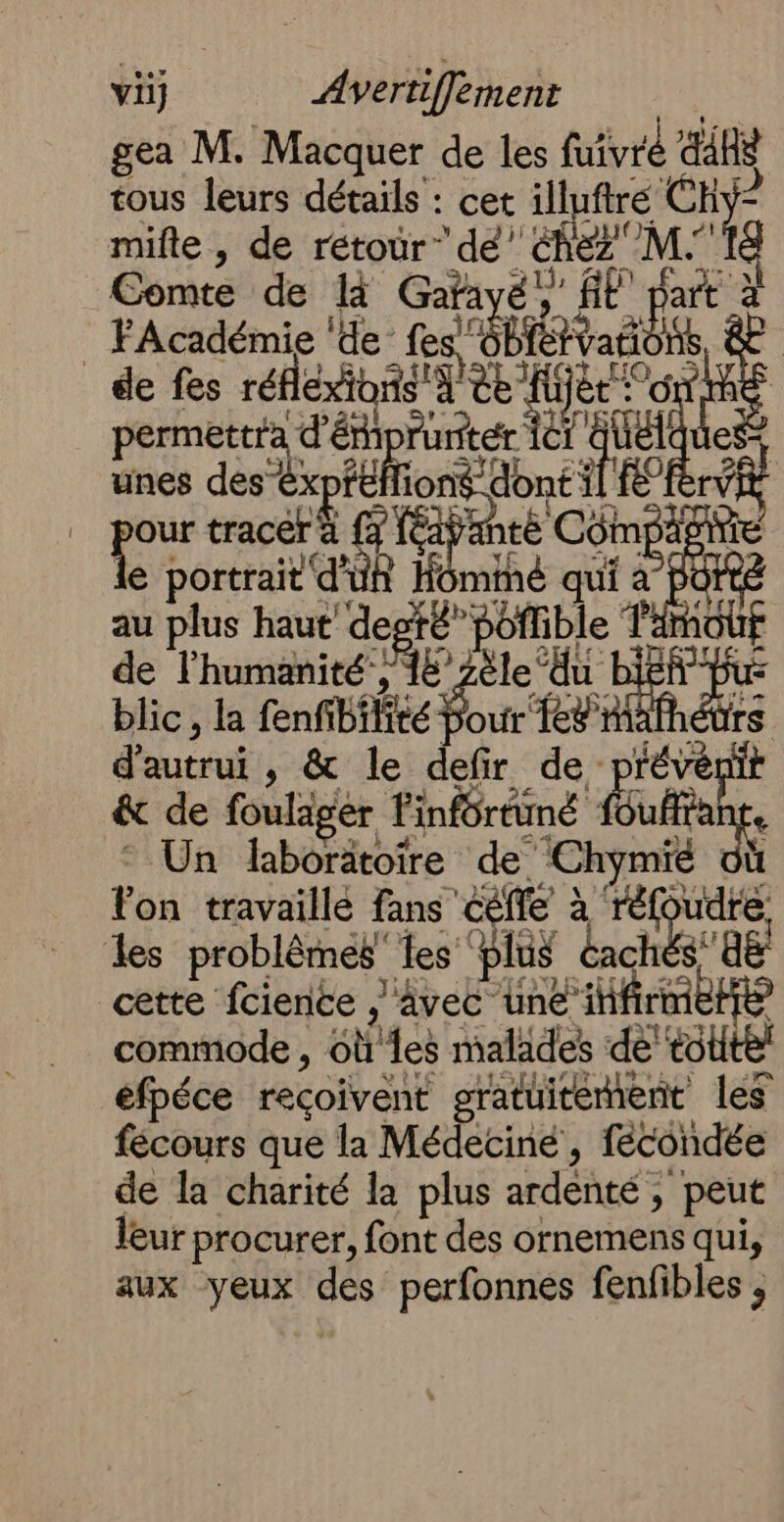 vi} Avertifèment gea M. Macquer de les five Rs tous leurs détails : cet illuftré CH mifte , de retour” dé’ no Comte de là ET CE Fe je à _ FAcadémie ‘de fes, LR aëb de fes réfleog Y'ee fijèt Het 6 permettra ie FAR ne is es: unes des êx ion “dont i Fe our tracé ‘haries té Côm se À e portrait d'uh Hominé qui ê 'OFt au plus haut’ degté” poffible T'imou de l'humanité’, “HD ile ‘du ae blic, la fenfibffité Pour T8 rs d'autrui , &amp; le defir de prévé it &amp; de foulager T Pinfortuné Ë Éuane, Un laborätoire de Chymié Fon travaillé fans ééffe à er vire les problèmes les” lus mn ra cette fcience , âvec une il commode , st ‘es malades a . éfpéce reçoivent gratuitement les fécours que la Médecine , fécondée de la charité la plus ardénté 3 peut leur procurer, font des ornemens qui, aux yeux Ce perfonnes fenfibles ,