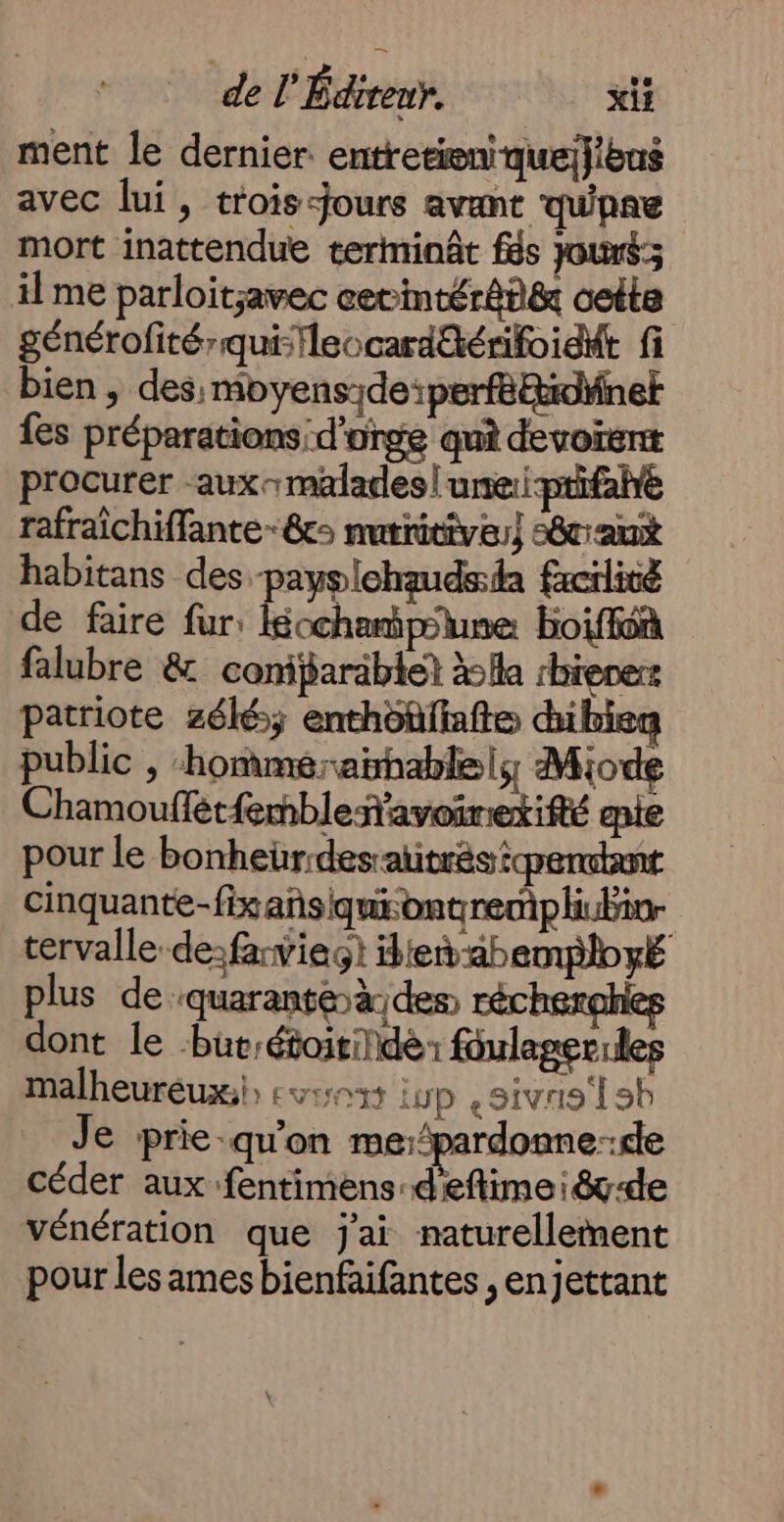 ment le dernier. entretieniquej}bus avec lui, trois-jours avant qu'pne mort inattendue terminât fs Jouré; ilme parloitavec cetintér8n&amp; cette générofitérqui-fleocard@érifoidit fi bien , des: moyenside:perféttidäner {es préparations d'orge qui devoïent procurer aux malades| une:i-ptifahe rafraichiffante-&amp;c nutritive) 58cant habitans des -payslehaudsda facilité de faire fur: kécchamipoune boiffôn falubre &amp; coniparäblet la rbievers patriote zélé; enthôüfafte dibieg public , ‘hommeraihablely Miode Chamouflét{embleñavoinetifté ie pour le bonheur:desatitrés iqpendtant cinquante-fixañsiquiontrempliubior tervalle-de:faviegt tet-abemployé plus de ‘quaranteàdes réchexghles dont le Put:étoitildèr foulagerules malheureux) evo iup ,sivas'l sh Je prie-qu'on me:pardonne-de céder aux fentimens-d'eftimei&amp;-de vénération que j'ai naturellement pour les ames bienfaifantes , enjettant