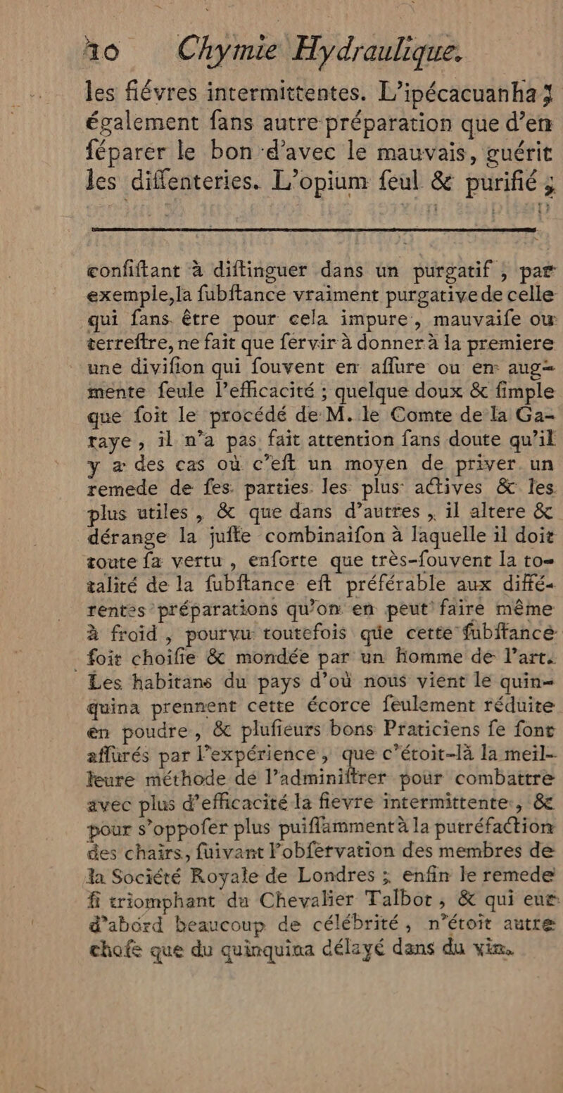 les fiévres intermittentes. L’ipécacuanha également fans autre préparation que d’en féparer le bon ‘d'avec le mauvais, guérit les diffenteries. L’opium feul &amp; purifié ; confiftant à diftinguer dans un purgatif , par exemple,la fubftance vraiment purgative de celle qui fans. être pour cela impure, mauvaife ow terreftre, ne fait que fervir à donner à la premiere une divifion qui fouvent em affure ou en: aug= mente feule l’efficacité ; quelque doux &amp; fimple que foit le procédé de M.le Comte de la Ga- raye , il n’a pas fait attention fans doute qu’il y æ des cas où c’eft un moyen de priver un remede de fes. parties les plus: actives &amp; les plus utiles , &amp; que dans d’autres , il altere &amp; dérange la jufle combinaifon à laquelle il doit toute fa vertu , enforte que très-fouvent la to= talité de la fubftance eft préférable aux diffé rentes préparations qu’on en peut faire même à froid , pourvu toutefois que certe fubftancé foit choifie &amp; mondée par un Homme de l’art. Les habitans du pays d’où nous vient le quin= quina prennent cette écorce feulement réduite én poudre, &amp; plufieurs bons Praticiens fe font affürés par l'expérience , que c’étoit-là la meil- feure méthode dé l’adminiltrer pour combattre avec plus d'efficacité la fievre intermittente., &amp; pour s’oppofer plus puiflammentà la putréfactionr des chars, fuivant l’obfervation des membres de la Société Royale de Londres ; enfin le remede fi triomphant da Chevalier Talbot, &amp; qui eur d’abord beaucoup de célébrité, n’éroït autre chofe que du quinquina délayé dans du vin.