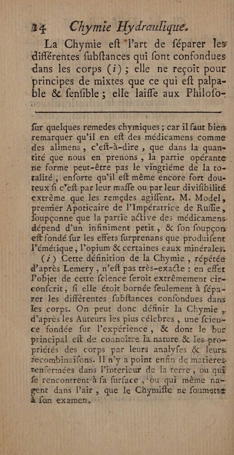 La Chymie eftVart de féparer les différentes fubftances qui font confondues dans les corps (i) ; elle ne reçoit pour principes de mixtes que ce qui eft palpa- ble & fenfible ; elle laiffle aux Philofo= fur quelques remedes chymiques ; car il faut biem remarquer qu’il en eft des médicamens comme . des alimens , c’eft-à-dire , que dans la quan tité que nous en prenons , la partie opérante: ne forme peut-être pas le vingtiéme de la to=- talité, enforte qu’il eft même encore fort dou teux fi c’eft par leur mafle ou par leur divifibilité extrême que les remedes agiffent. M. Model, premier Apoticaire de l’Impératrice de Rufie, foupçonne que la partie active des médicamens: dépend d’un infiniment petit, & fon foupçon: eft fondé fur les effets furprenans que produifent l’émétique , l’opium & certaines eaux minérales, _ (2) Cette définition de la Chymie , répétée d’après Lemery , n’eft pas très-exacte : en effet Pobjet de cette fcience feroit extrêmement cir= confcrit, fi elle étoit bornée feulement à fépa- ser les différentes fubiffances confondues dans les corps. On peut donc définir la Chymie . d’après les Auteurs les plus célebres , une fcien- ce fondée fur l’expérience, & dont le but principal eff de connoître fa nature & les.pro priétés des corps par leurs analyfes & leurs recombinaifons. [1 n’y a point enfin de matières tenfermées dans l’interieur de la terre , ou qu# fe rencontrent-à fa furface ,‘ou qui même na gent dans l'air , que le Chymifte ne foumettæ à fon examen.