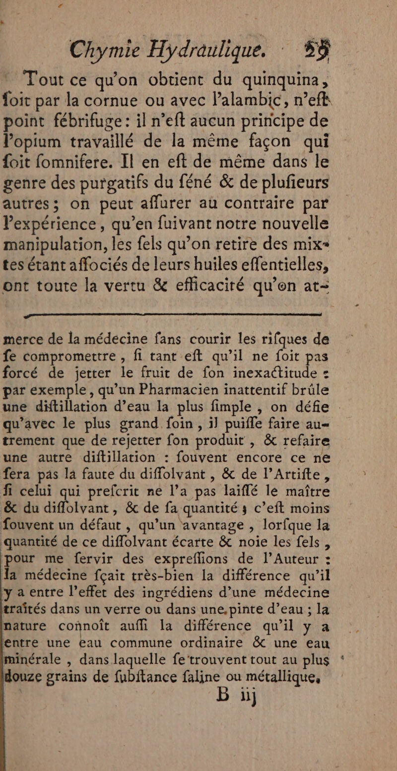 Tout ce qu'on obtient du quinquina, foit par la cornue ou avec lalambic, n’efk point fébrifuge: il n’eft aucun principe de Vopium travaillé de la même façon qui {oit fomnifere. Il en eft de même dans le genre des purgatifs du féné &amp; de plufeurs autrés; on peut affurer au contraire par Pexpérience, qu’en fuivant notre nouvelle manipulation, les fels qu’on retire des mix= tes étant affociés de leurs huiles effentielles, ont toute la vertu &amp; eflicaciré qu’en at- merce de la médecine fans courir les rifques de fe compromettre , fi tant eft qu’il ne foit pas forcé de jetter le fruit de fon inexactitude : par exemple, qu’un Pharmacien inattentif brûle une diftillation d’eau la plus fimple , on défie : qu'avec le plus grand foin, il puifle faire au= trement que de rejetter fon produit , &amp; refaire une autre diftillation : fouvent encore ce ne fera pas là faute du diffolvant , &amp; de l’Artifte, fi celui qui prefcrit ne l’a pas laiflé le maître &amp; du diffolvant, &amp; de fa quantité 3 c’eft moins fouvent un défaut , qu’un avantage , lorfque la quantité de ce diflolvant écarte &amp; noie les fels, pour me fervir des expreflions de l’Auteur : la médecine fçait très-bien la différence qu’il ya entre l’effet des ingrédiens d’une médecine traités dans un verre ou dans une,pinte d’eau ; la nature connoît aufli la différence qu’il y a entre une eau commune ordinaire &amp; une eau minérale , dans laquelle fe‘trouvent tout au plus : douze grains de fubitance faline ou métallique, B ij