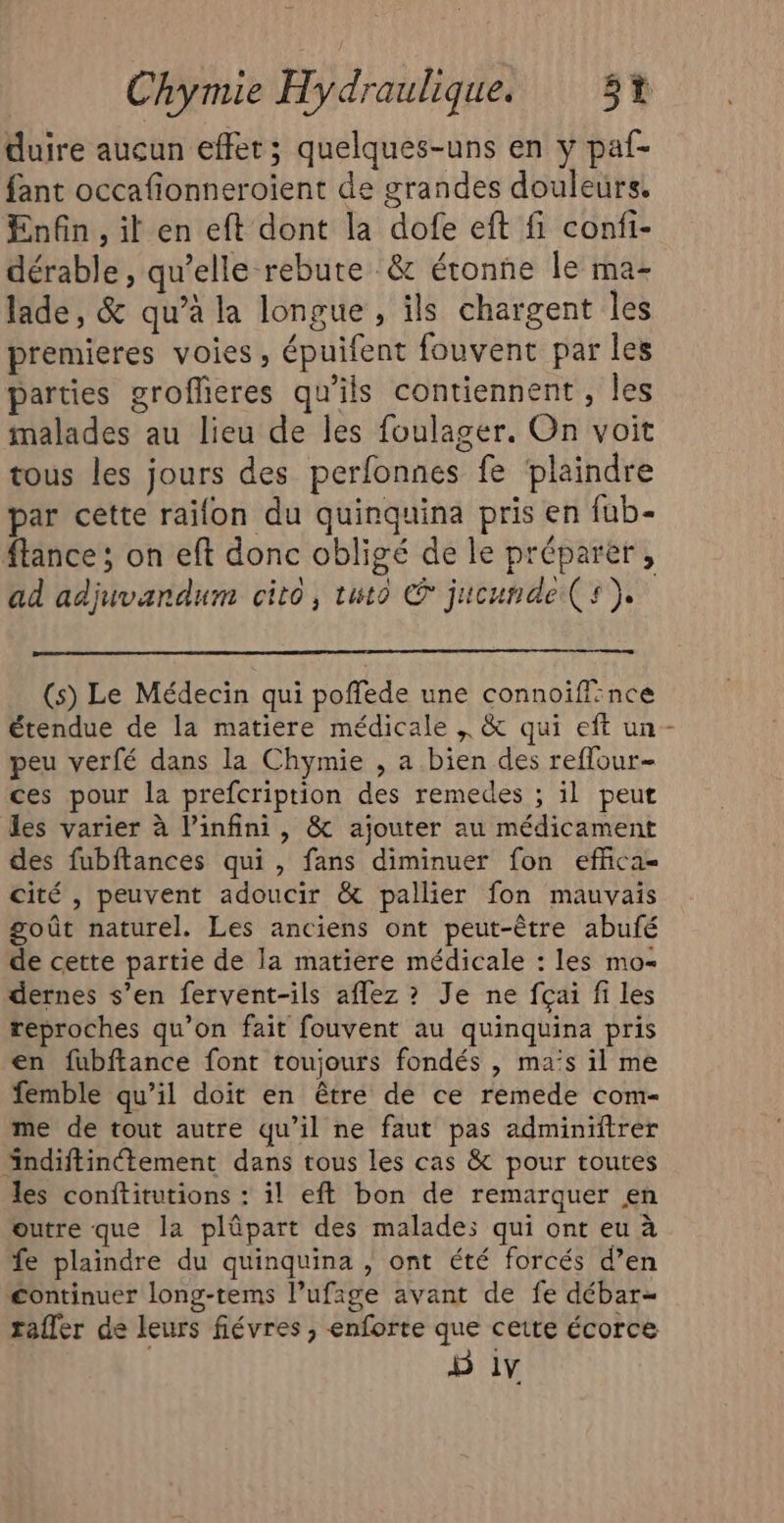 duire aucun effet; quelques-uns en y paf- fant occafionneroient de grandes douleurs. Enfin, il en eft dont la dofe eft fi confi- dérable , qu’elle rebute &amp; étonne le ma- lade, &amp; qu’à la longue , ils chargent les premieres voies, épuifent fouvent par les parties groflieres qu'ils contiennent, Îles malades au lieu de les foulager. On voit tous les jours des perfonnes fe plaindre par cette raifon du quinquina pris en fub- flance ; on eft donc obligé de le préparer, ad adjuvandum cito, tuto @ jucunde(s). (s) Le Médecin qui poffede une connoiffince étendue de la matiere médicale ; &amp; qui eft un- peu verfé dans la Chymie , a bien des reflour- ces pour la prefcription des remedes ; il peut les varier à l'infini, &amp; ajouter au médicament des fubftances qui , fans diminuer fon effica- cité , peuvent adoucir &amp; pallier fon mauvais goût naturel. Les anciens ont peut-être abufé de cette partie de la matiere médicale : les mo- dernes s’en fervent-ils aflez ? Je ne fçai fi les reproches qu’on fait fouvent au quinquina pris en fubftance font toujours fondés , ma’s il me femble qu’il doit en être de ce remede com- me de tout autre qu’il ne faut pas adminiitrer indiftinétement dans tous les cas &amp; pour toutes les conftitutions : il eft bon de remarquer en outre que la plûpart des malade; qui ont eu à fe plaindre du quinquina , ont été forcés d’en continuer long-tems l’ufige avant de fe débar- rafler de leurs fiévres ; enforte que cette écorce