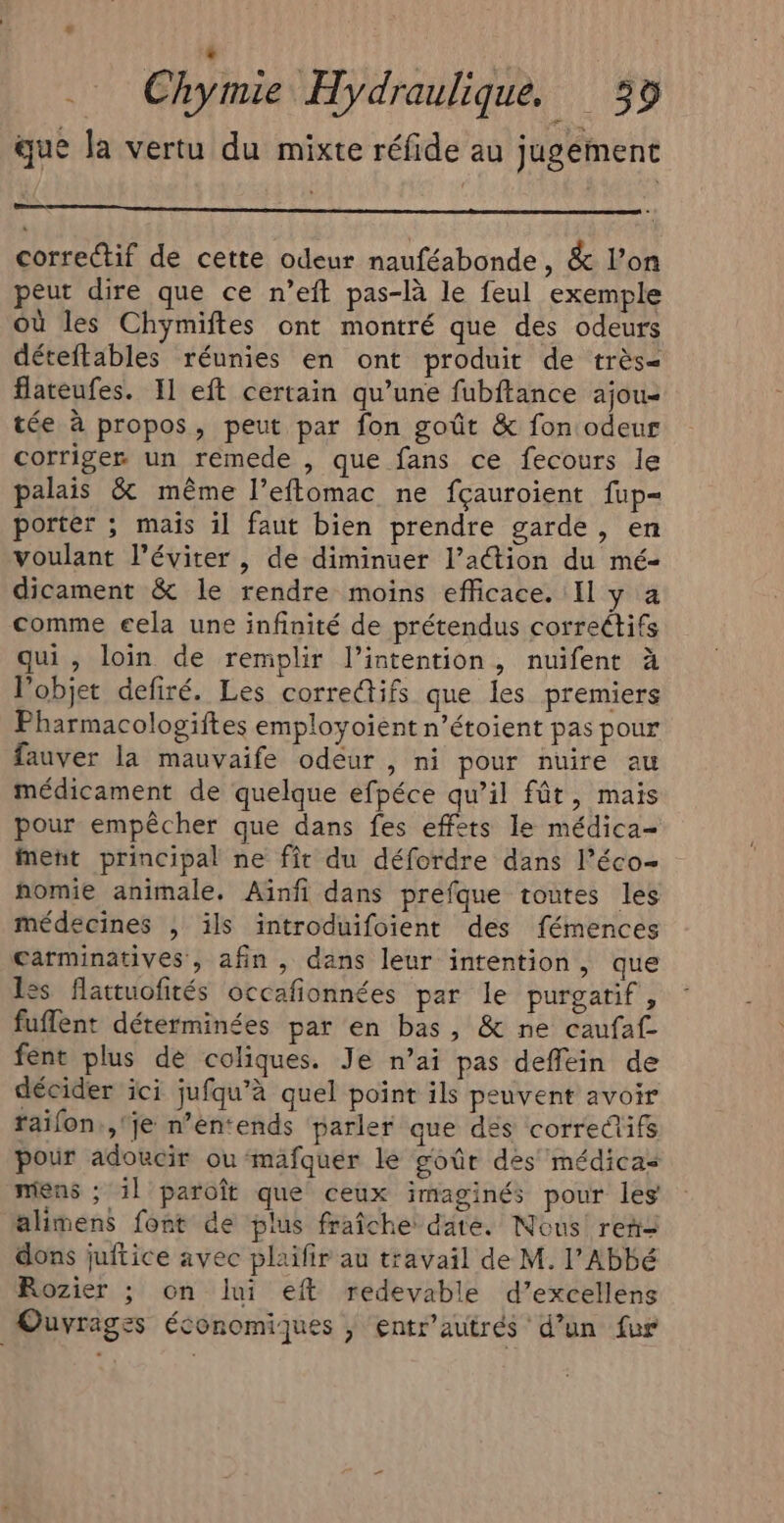 que la vertu du mixte réfide au jugement correctif de cette odeur nauféabonde, &amp; l’on peut dire que ce n’eft pas-là le feul exemple où les Chymiftes ont montré que des odeurs déteftables réunies en ont produit de très= flateufes. 11 eft certain qu’une fubftance ajou- tée à propos, peut par fon goût &amp; fon odeur corriger un remede , que fans ce fecours le palais &amp; même l’eftomac ne fçauroient fup= porter ; mais il faut bien prendre garde, en voulant l’éviter , de diminuer l’action du mé- dicament &amp; le rendre moins efficace. Il y a comme eela une infinité de prétendus correctifs qui, loin de remplir l’intention, nuifent à l’objet defiré. Les corre@ifs que les premiers Pharmacologiftes employoient n’étoient pas pour fauver la mauvaife odeur , ni pour nuire au médicament de quelque efpéce qu’il fût, mais pour empêcher que dans fes effets le médica- ment principal ne fit du défordre dans l’éco- nomie animale. Aïnfi dans préfque toutes les médecines ; ils introduifoient des fémences carminatives, afin , dans leur intention, que les flattuofités occafñionnées par le purgatif , fuflent déterminées par en bas, &amp; ne caufaf- fent plus de coliques. Je n’ai pas deffein de décider ici jufqu’à quel point ils peuvent avoir raifon.,'je n’en:ends parler que des correûifs pour adoucir ou ‘mafquer le goûr des médicas mens ; 1l paroît que ceux imaginés pour les alimens font de plus fraîche date. Nous ren dons juftice avec plaifir au travail de M. l'Abbé Rozier ; on lui eft redevable d’excellens Ouvrages économiques | entr’autrés d’un fur