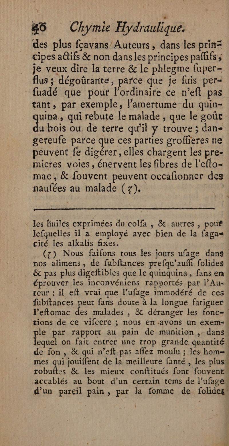 des plus fçavans/Auteurs, dans les prin= cipes actifs &amp; non dans les principes pañlifs ; je veux dire la terre &amp; le phlegme fuper- flus ; dégoûrante, parce que je fuis per= fuadé que pour l'ordinaire ce n’eft pas tant, par exemple, l’amertume du quin- quina, qui rebute le malade , que le goût du bois ou de terre qu’il y trouve ; dan- gereufe parce que ces parties groffieres ne peuvent fe digérer , elles chargent les pre- micres voies, énervent les fibres de l’efto- mac, &amp; {ouvent peuvent occafionner des naufées au malade (z), _ les fiuiles exprimées du colfa , &amp; autres, pouf lefquelles il à employé avec bien de la fagas cité les alkalis fixes. (z) Nous faifons tous les jours ufage dans nos alimens , de fubftances prefqu’auffi folides &amp; pas plus digeftibles que le quinquina, fans en éprouver les inconvéniens rapportés par l’Au«. teur : il eft vrai que l’ufage immodéré de ces fubftances peut fans doute à la longue fatiguer l’eftomac des malades , &amp; déranger les fonc=! tions de ce vifcere ; nous en.avons un exem= ple par rapport au pain de munition ,. dans lequel on fait entrer une trop grande quantité ! de fon, &amp; qui n’eft pas aflez moulu ; les hom=, mes qui jouiffent de la meilleure fanté , les plus“ robuftes &amp; les mieux conftitués font fouvent accablés au bout d’un certain tems de l’ufages d’un pareil pain, par la fomme de folides!