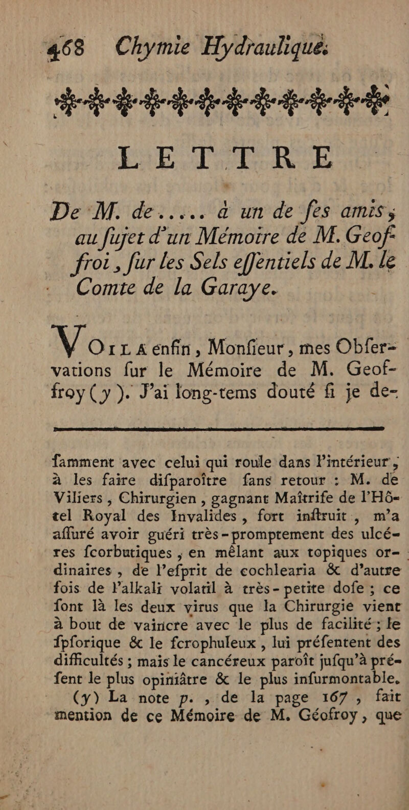 442 dde LS DAT Qi 8h FA De M. de... à un de fes amis; au fujet d’un Mémoire de M. Geof froi, fur les Sels effentiels de ML. le Comte de la Garaye. Vo 1LAëenfin, Monfieur, mes Obfer- vations fur le Mémoire de M. Geof- froy (y ). J’ai long-tems douté fi je de- famment avec celui qui roule dans l’intérieur , à les faire difparoître fans retour : M. de Viliers , Chirurgien , gagnant Maîtrife de l'HÔ- tel Royal des Invalides, fort inftruit , m’a afluré avoir guéri très -promptement des ulcé= res fcorbutiques ; en mêlant aux topiques or- dinaires , de l’efprit de cochlearia &amp; d’autre fois de lalkali volatil à très- petite dofe ; ce font là les deux virus que la Chirurgié vient à bout de vaincre avec le plus de facilité; le fpforique &amp; le fcrophuleux , lui préfentent des difficultés ; maïs le cancéreux paroît jufqu’à pré- fent le plus opintâtre &amp; le plus infurmontable, (y) La note p. , de la page 167 , fait mention de ce Mémoire de M. Géofroy, que