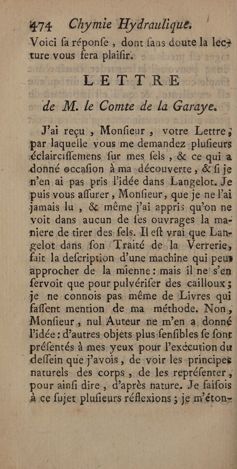 Voici fa réponfe , dont fans doute la léc3 ture vous fera plaifies LE TTRE de M. le Comte de la Garaye. J'ai reçu ; Monfieur ;, votre Lettre; par laquelle vous me demandez plufieurs éclairciflemens far mes fels ,-&amp; ce qui a donné eccafion à ma découverte, &amp; fije men ai pas pris l'idée dans Langelot. Je puis vous aflurer , Monfieur, que je ne J'ai jamais lu , &amp; même jai appris qu’on ne voit dans aucun de fes ouvrages la ma- niere de tirer des. fels. Il eft vrai que Lan- gelot dans fon ‘Traité de la Verrerie, fait la defcription d’une machine qui peus approcher de la mienne: mais il ne: s’en fervoit que pour pulvérifer des cailloux ; je ne connois pas même de Livres qui faflent mention de.ma méthode. Non, Monfieur , nul Auteur ne m’en a donné l’idée : d’autres objets plus fenfibles fe font préfentés à mes yeux pour exécution du _ deffein que j’avois, de voir les principes naturels des corps , de les reprélenter , pour ainfi dire, d’après nature. Je faifois à ce fujet plufeurs réflexions ; je m'éton-