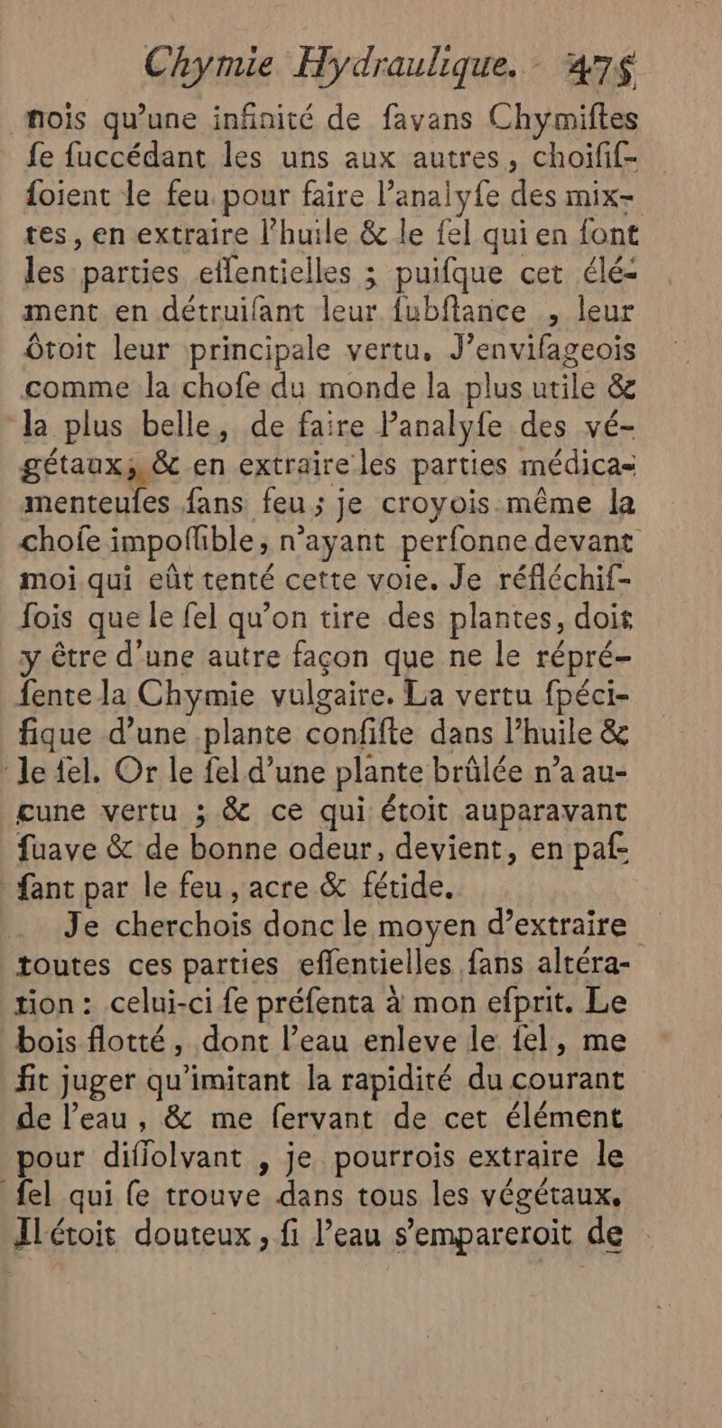 nois qu’une infinité de favans Chymiftes fe fuccédant les uns aux autres, choifif- foient le feu pour faire l’analyfe des mix tes, en extraire l'huile &amp; le fel qui en font les parties eflentielles ; puifque cet élé- ment en détruifant leur fubflance , leur Ôtoit leur principale vertu. J’envifageois comme la chofe du monde la plus utile &amp; la plus belle, de faire Panalyfe des vé- gétaux,.&amp; en extraire les parties médica= menteules fans feu ; j je croyois.même la chofe impoflble, n’ayant perfonne devant moi qui eût tenté cette voie. Je réfléchif- fois que le fel qu’on tire des plantes, dois y être d’une autre façon que ne le répré- fente la Chymie vulgaire. La vertu fpéci- fique d’une plante confifle dans Phuile &amp;e Je fel. Or le fel d’une plante brûlée n’a au- gune vertu ; &amp; ce qui étoit auparavant fuave &amp; de bonne odeur, devient, en paf: fant par le feu , acre &amp; féride. Jé cherchoïs. donc le moyen d'extraire toutes ces parties efflentielles fans altéra- tion : celui-ci fe préfenta à mon efprit. Le bois flotté, dont l’eau enleve le el, me fit juger qu’imitant la rapidité du courant de l’eau, &amp; me fervant de cet élément pour difiolvant , je pourrois extraire le {el qui {e trouve dans tous les végétaux, Ilétoit douteux, fi l’eau s’empareroit de