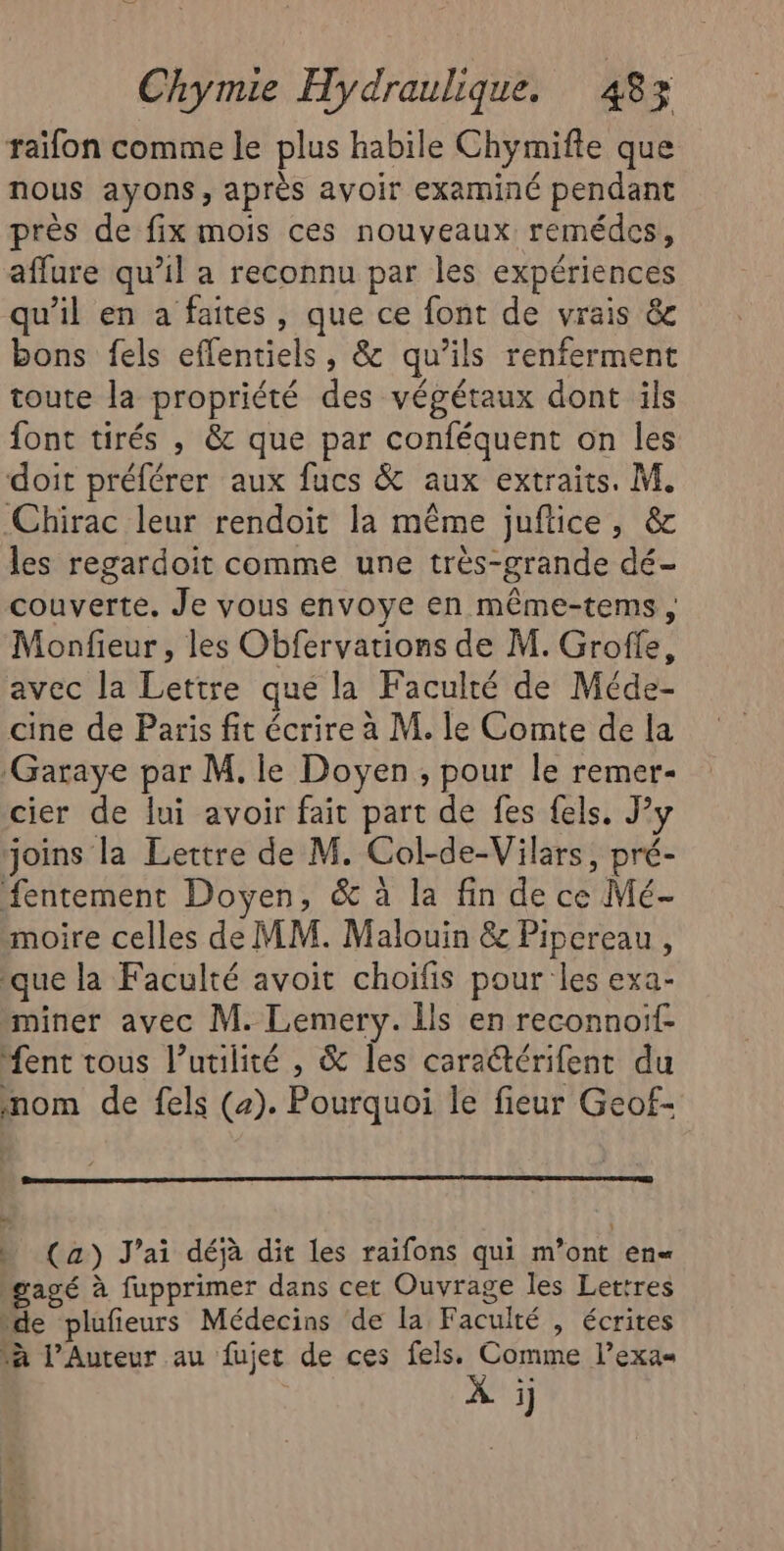 raïfon comme le plus habile Chymifte que nous ayons, après ayoir examiné pendant près de fix mois ces nouveaux remédes, affure qu’il a reconnu par les expériences qu’il en a faites, que ce font de vrais &amp;c bons fels effentiels, &amp; qu’ils renferment toute la propriété des végétaux dont ils font tirés , &amp; que par conféquent on les doit préférer aux fucs &amp; aux extraits. M. Chirac leur rendoit la même juftice, &amp; les regardoit comme une très-grande dé- couverte. Je vous envoye en même-tems , Monfieur, les Obfervations de M. Groffe, avec la Lettre que la Faculté de Méde- cine de Paris fit écrire à M. le Comte de la ‘Garaye par M. le Doyen, pour le remer- cier de lui avoir fait part de fes fels. Jy joins la Lettre de M. Col-de-Vilars, pré- fentement Doyen, &amp; à la fin de ce Mé- moire celles de MM. Malouin &amp; Pipereau, que la Faculté avoit choifis pour les exa- miner avec M. Lemery. 1ls en reconnoif- “ent tous l’utilité , &amp; les caractérifent du nom de fels (a). Pourquoi le fieur Geof- ) (a) J'ai déjà dit les raifons qui m’ont en« gagé à fupprimer dans cet Ouvrage les Lettres de plufieurs Médecins de la Faculté , écrites à l’Auteur au fujet de ces fels. Comme l’exas À i