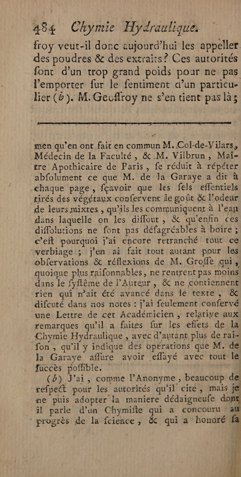 froy veut-il donc aujourd’hui les appeller des poudres &amp; des extraits? Ces autorités font d’un trop grand poids pour ne pas lemporter fur le fentiment d’un particu- lier (b). M: Geuflroy ne s’en tient pas là; men qu’en ont fait en commun M. Col-de-Vilars, Médecin de la Faculté, &amp; M. Vilbrun, Maïî- tre Apothicaire de Paris, fe réduit à répéter abfolument ce que M. de Ja Garaye a dit à chaque page, fçavoir que les fels effentiels tirés des végétaux confervent lé goût &amp; l'odeur de leurs mixtes , qu’ils les communiquent à l'eap dans laquelle on les diflout , &amp; qu'enfin ces diffolutions ne font pas défagréables à boire ; c’eft pourquoi j’ai encore retranché tout ce verbiage ; jen ai fair tout autant pour les obfervations &amp; réflexions de M. Groffe qui, quoique plus raifonnables, ne rentrent pas moins dans le fyftème de l’Auteur , &amp; ne contiennent rien qui n'ait été avancé dans Îe texte, &amp; difcuté dans nos notes : j’ai feulement confervé une Lettre de cet Académicien , relative aux remarques qu'il a faites fur les efiets de la Chymie Hydraulique , avec d’autant plus de rai- fon , qu’il y indique des opérations que M. de la Garaye aflure avoir eflayé avec tout lé faccès poffible. | (b) J'ai, comme l’Anonyme , beaucoup del refpe pour les autorités qu'il cite, mais je ne puis adopter la maniere dédaigneufe dont il parle d’un Chymifte qui a concouru : a progrès de la fcience, &amp; qui a honoré fa € :