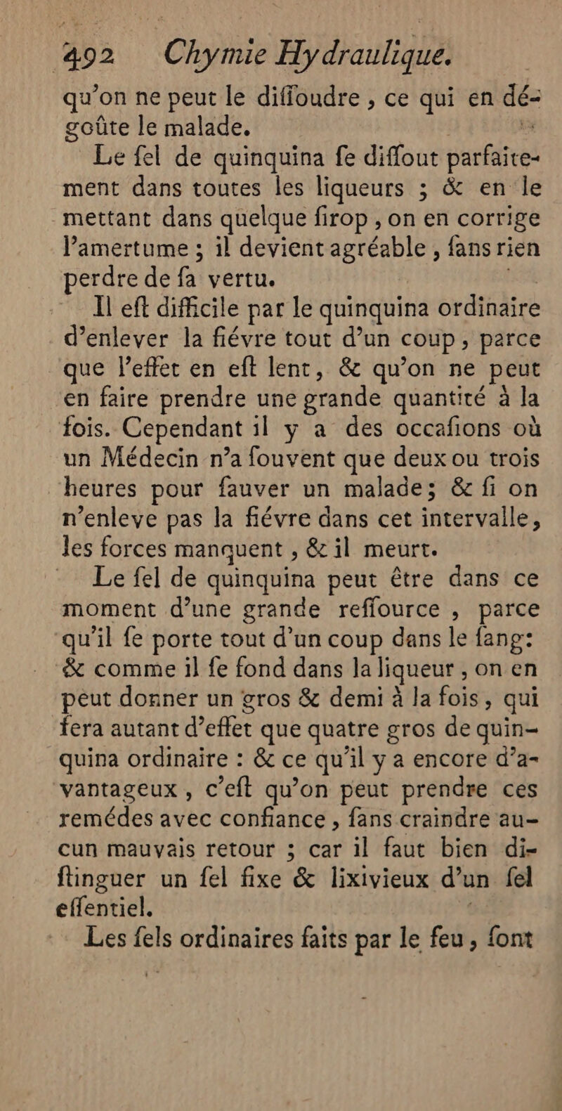 292 Che Haut qu’on ne peut le diffoudre , ce qui en dé: goûte le malade. Le fel de quinquina fe diffout parféfeei ment dans toutes les liqueurs ; &amp; en le mettant dans quelque firop , on en corrige l’amertume ; il devient agréable, fans rien erdre de fa vertu. Il eft difficile par le quinquina ordinaire d'enlever la fiévre tout d’un coup, parce que l'effet en eft lent, &amp; qu’on ne peut en faire prendre une grande quantité à la fois. Cependant il y a des occafions où un Médecin n’a fouvent que deux ou trois heures pour fauver un malade; &amp; fi on n’enleve pas la fiévre dans cet intervalle, les forces manquent , &amp; il meurt. Le fel de quinquina peut être dans ce moment d’une grande refflource , parce qu'il fe porte tout d’un coup dans le fang: &amp; comme il fe fond dans la liqueur , on en peut donner un gros &amp; demi à la fois, qui fera autant d'effet que quatre gros de quin- quina ordinaire : &amp; ce qu il y a encore d’a- vantageux, c’eft qu’on peut prendre ces remédes avec confiance , fans craindre au- cun mauvais retour 3 car il faut bien di- ftinguer un fel fixe &amp; lixivieux d’un fel effentiel. Les fels ordinaires faits par le fu ù on