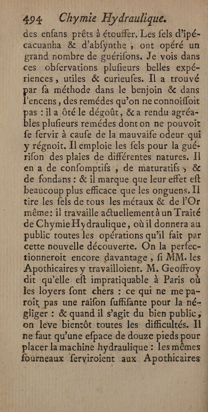 des enfans prêts à étouffer. Les fels d’ipé- cacuanha &amp; d’abfynthe , ont opéré un grand nombre de guérions. Je vois dans ces obfervations plufieurs belles expé- riences , utiles &amp; curieufes. Il a trouvé par fa méthode dans le benjoin &amp; dans l'encens , des remédes qu’on ne connoïiffoit pas : il a Ôté le dégoût, &amp; a rendu agréa- bles plufieurs remédes donton ne pouvoit fe fervir à caufe de la mauvaife odeur qui y régnoit. Îl émploie les fels pour la gué- rifon des plaies de différentes natures. Il en a de confomptifs ; de maturatifss, &amp; de fondans : &amp; il marque que leur effet eft beaucoup plus efficace que les onguens. Il tire les fels de tous les métaux &amp; de Or même: il travaille actuellement à un Traité de Chymie Hydraulique, où il donnera au public toutes les opérations qu’il fait par cette nouvelle découverte. On la perfec- tionneroit encore davantage , fi MM. les Apothicaires y travailloient. M. Geoffroy dit qu'elle eft impratiquable à Paris où les loyers font chers : ce qui ne me pa- roit pas une raifon fuffifante pour la né- gliger : &amp; quand il s’agit du bien public, on leve bientôt toutes les difficultés. Il ne faut qu’une efpace de douze pieds pour placer la machine hydraulique : Les mêmes fourneaux ferviroient aux Apothicaires