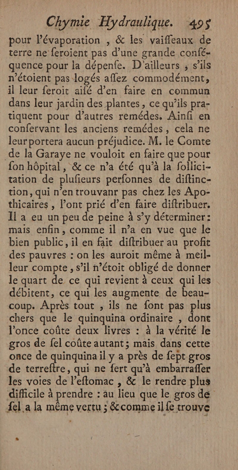 pour l’évaporation , &amp; les vaiffleaux de terre ne feroient pas d’une grande confé- quence pour la dépenfe. D’ laut ; S'ils n’étoient pas: logés affez commodément, il leur feroit ailé d’en faire en commun dans leur jardin des plantes, ce qu’ils pra- tiquent pour d’autres remédes. Ainfi en confervant les anciens remédes, cela ne leur portera aucun préjudice. M. le Comte de la Garaye ne vouloit en faire que pour fon hôpital, &amp; ce n’a été qu’à la follici- tation de plufieurs perfonnes de diftinc- tion, qui n’en trouvanr pas chez les Apo- thicaires , l’ont prié d’en faire diftribuer. Il a eu un peu de peine à s’y déterminer: mais enfin, comme il n’a en vue que le bien public, il en fait diftribuer au profit des pauvres : on les auroit même à meil- leur compte , s’il n’étoit obligé de donner le quart de ce qui revient à ceux qui les débitent, ce qui les augmente de beau- coup. Après tout , ils ne font pas plus chers que le quinquina ordinaire &gt; dont l’once coûte deux livres : à la vérité le gros de {el coûte autant; mais dans cette once de quinquina il y a près de fept gros de terreftre, qui ne fert qu’à embarrafer les voies de l'eflomac ; &amp; le rendre plus difficile à prendre : au lieu que le gros dé el a la même vertu 3 &amp;comme il fe trouve