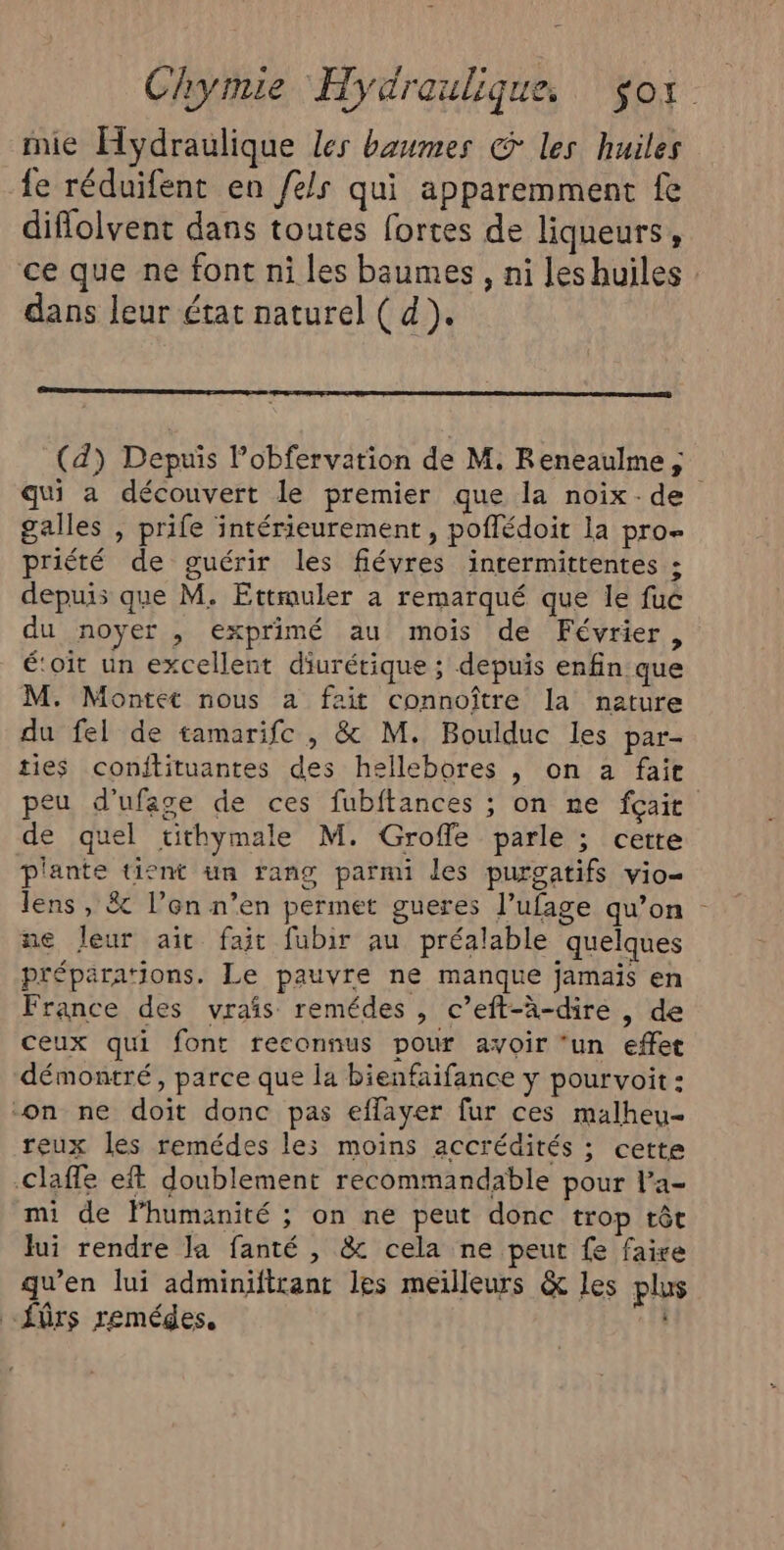 mie Hydraulique Les baumes @ les huiles fe réduifent en els qui apparemment fe diflolvent dans toutes fortes de liqueurs, ce que ne font ni les biumes , ni leshuiles dans leur état naturel ( d). (d) Depuis l’obfervation de M. Reneaulme x galles , prife intérieurement , poflédoit la pro- priété de guérir les fiévres intermittentes ; depuis que M. Ettmuler a remarqué que le fuc du noyer , exprimé au mois de Février, é‘oïit un excellent diurétique ; depuis enfin que M. Montet nous a fait connoître la nature du fel de tamarifc , &amp; M. Boulduc les par- ties conitituantes des hellebores , on a fait de quel tithymale M. Groffe parle ; cette plante tient un rang parmi des purgatifs vio- lens , &amp; l’on n’en permet gueres l’ufage qu’on ne Jeur ait fait fubir au préalable quelques préparations. Le pauvre ne manque jamais en France des vrais remédes , c’eft-à-dire , de ceux qui font reconnus pour avoir ‘un effet démontré, parce que la bienfaifance y pourvoit: on ne doit donc pas effayer fur ces malheu- reux les remédes les moins accrédités ; cette claffe ef doublement recommandable pour la- mi de lhumanité ; on ne peut donc trop têt lui rendre la fanté , &amp; cela ne peut fe faire qu’en lui adminiftrant les meilleurs &amp; les plus “fûrs remédes.