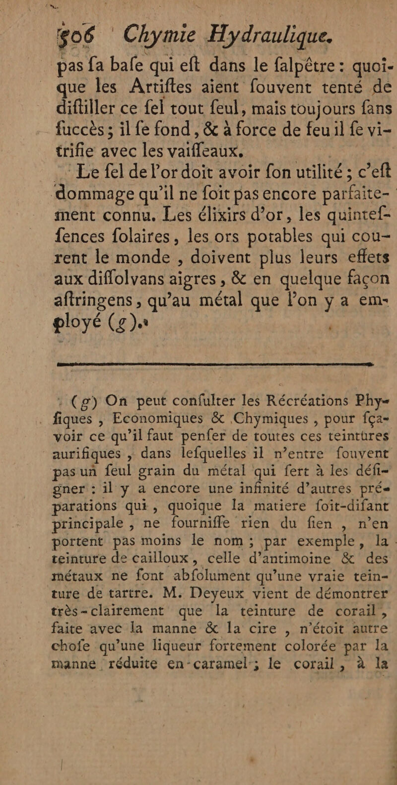 é JUNE TEA 3 144 . TO TR, pas fa bale qui eft dans le falpêtre : quoi- que les Artifles aient fouvent tenté de diftiller ce fel tout feul, mais toujours fans fuccès ; il fe fond , &amp; à force de feu il fe vi- trifle avec les vaifleaux. | Le fel de l'or doit avoir fon utilité ; c’eft dommage qu’il ne foït pas encore parfaite- ment connu. Les élixirs d’or, les quintef- fences folaires, les ors potables qui cou- rent le monde , doivent plus leurs effets aux diflolvans aigres , &amp; en quelque façon aftringens , qu’au métal que l’on y a em- ployé (g)« : (g) On peut confulter les Récréations Phy= . fiques , Economiques &amp; Chymiques , pour fça- voir ce qu’il faut penfer de toutes ces teintüres aurifiques , dans lefquelles il n'entre fouvent pas un feul grain du métal qui fert à les défi- gner : il y a encore une infinité d’autres prés parations qui, quoique la matiere foïit-difant principale , ne fournifle rien du fien , n’en portent pas moins le nom; par exemple, la. téinture de cailloux, celle d’antimoine &amp; des métaux ne font abfolument qu’une vraie tein- ture de tartre. M. Deyeux vient de démontrer très-clairement que la teinture de corail, faite avec la manne &amp; la cire , n’étoit autre chofe qu’une liqueur fortement colorée par la manne réduite en-caramel:; le corail, à la