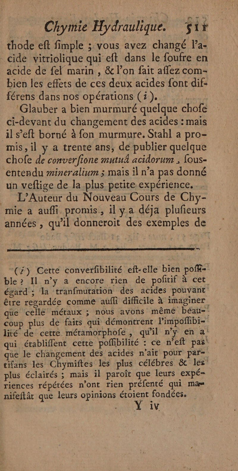 thode eft fimple ; vous avez changé l’a- _cide vitriolique qui eft dans le foufre en acide de fel marin , &amp; l’on fait aflez com- bien les effets de ces deux acides font dif- férens dans nos opérations (2). | ‘Glauber a bien murmuré quelque chofé ci-devant du changement des acides : mais il s’eft borné à fon murmure. Stahl a pro- mis, il y a trente ans, de publier quelque chofe de converfione mutuâ acidorum ; fous- entendu #ineralium ; mais il n’a pas donné un veftige de la plus petite expérience. _ L’Auteur du Nouveau Cours de Chy- mie a auf. promis, il y.a déja plufieurs années , qu’il donneroit des exemples de mr (4) Cette converfibilité eft-elle bien pofé= ble? Il n’y a encore rien de pofitif à cet égard ; la tranfmutation des acides pouvant être regardée comme aufli difficile à imaginer que cellé métaux ; nous avons mêmé béau-- coup plus de faits qui démontrent limpofhbi- lité de cette métamorphofe, qu'il n’y en a: qui établiflent cette poffibilité : ce n’eft pas que le changement des acides n'ait pour par- tifans les Chymiftes les plus célébres &amp; les’ plus éclairés ; mais il paroît que leurs expé= riences répétées n’ont rien préfenté qui ma» nifeftât que leurs opinions étoient fondées. Y iv