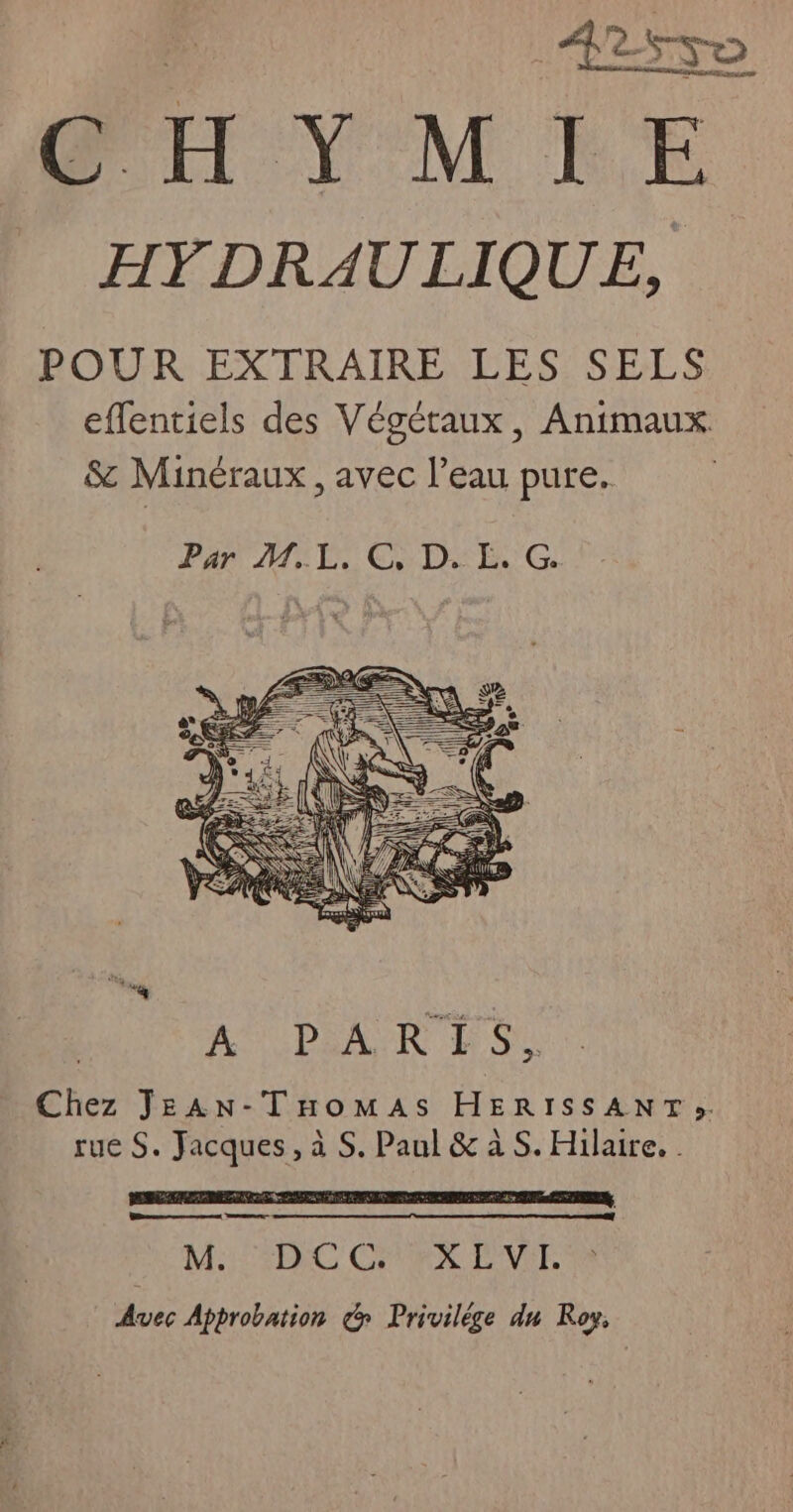 PH YMPÉE HYDRAULIQUE, POUR EXTRAIRE LES SELS effentiels des Végétaux, Animaux. $c Minéraux, avec l’eau pure. Par ME. CD-E.G. “a, AUUPDRANR D où Chez JEAN-TnHomMAs HERISSANT». rue S. Jacques, à S. Paul & à S. Hilaire. . LS RE 5 A A 9 A AN MD + A PT 9 à à à Ba ee M:1:5D)C CHA EVTT, Avec Approbation & Privilége du Roy,