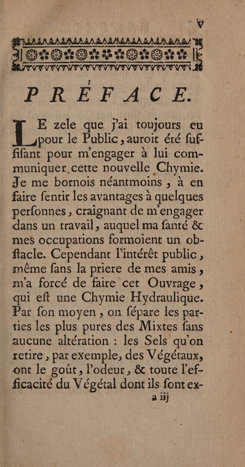 Dsssososs E dALAS. D 2 40-doe 2e motte vhs ds Q ë à ] CR BE LPS TETE TT Fa ne Ron de Es D 1 FRE Fr ACER: FL zele que jai toujours eu pour le Public &gt;auroit été fuf- fifant pour m'engager à lui com- muniquer, cette nouvelle .Chymie. Je me bornois néantmoins , à en faire fentir les avantages à quelques perfonnes, craignant de m engager dans un travail, auquel ma fanté &amp; mes occupations formoient un ob- ftacle. Cependant l'intérêt public, même fans la priere de mes amis , m'a forcé de faire cet Ouvrage, qui eft une Chymie Hydraulique. Par fon moyen , on fépare les par- ties les plus pures des Mixtes fans aucune altération : les Sels qu'on retire , par exemple, des Végétaux, ont Le goût , l’odeur , &amp; toute l’ef- ficacité du Végétal she ils font ex- a iij