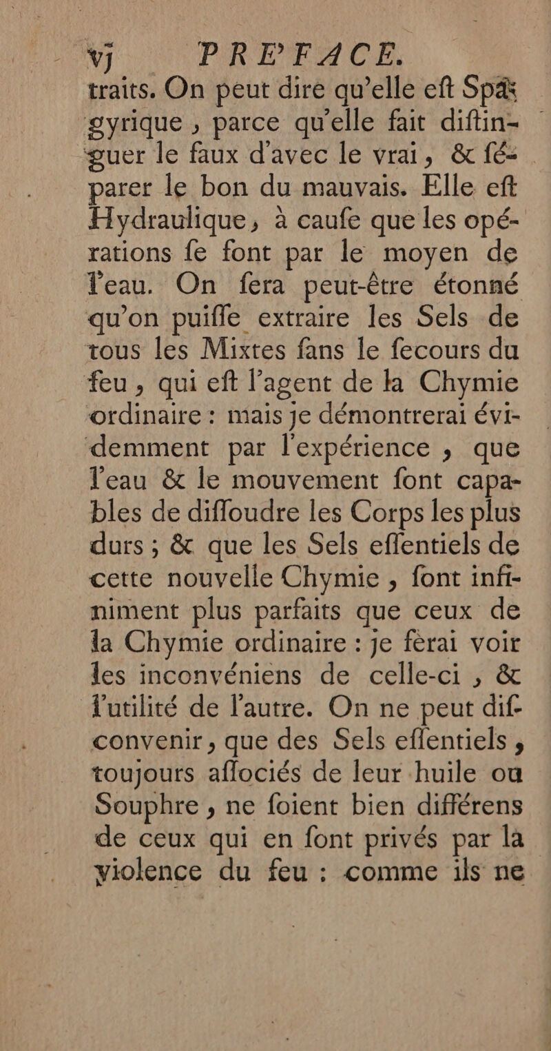 v] PREFACE. traits, On peut dire qu’elle eft Sp&amp; gyrique , parce qu'elle fait diftin- guer le faux d'avec le vrai, &amp; fé- parer le bon du mauvais. Elle eft Hydraulique, à caufe que les opé- rations fe font par le moyen de Veau. On fera peut-être étonné qu’on puifle extraire les Sels de tous les Mixtes fans le fecours du feu, qui eft l'agent de k Chymie ordinaire : mais je démontrerai évi- demment par l'expérience ; que l'eau &amp; le mouvement font capa- bles de difloudre les Corps les plus durs ; &amp; que les Sels eflentiels de cette nouvelle Chymie , font infi- niment plus parfaits que ceux de la Chymie ordinaire : je ferai voir les inconvéniens de celle-ci , &amp; l'utilité de l’autre. On ne peut dif- convenir, que des Sels eflentiels , toujours aflociés de leur huile ou Souphre , ne foient bien différens de ceux qui en font privés par la violence du feu : comme ils ne