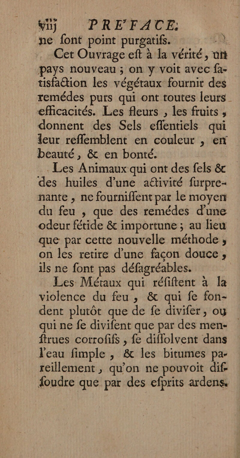 ne font point purgatifs. à. Cet Ouvrage eft à la vérité, uft pays nouveau ; on y voit avec fa- tisfaétion les végétaux: fournir des remédes purs qui ont toutes leurs _ efficacités. Les fleurs , les fruits , donnent des Sels eflentiels qui leur reflemblent en couleur , en beauté, & en bonté. Les Animaux qui ont des fels & des huiles d’une aétivité furpre- nante , ne fournifilent par le moyen du feu , que des remédes d'une odeur fétide & importune ; au lieu que par cette nouvelle méthode , on les retire d’une facon douce , ils ne font pas défagréables. Les Métaux qui réfiftent à la violence du feu , & qui fe fon- dent plutôt que de fe divifer, oy qui ne fe divifent que par des men- ftrues corrofifs , fe diffolvent dans l'eau fimple , & les bitumes pa- reillement , qu’on ne pouvoit dif. foudre que par des efprits ardens,