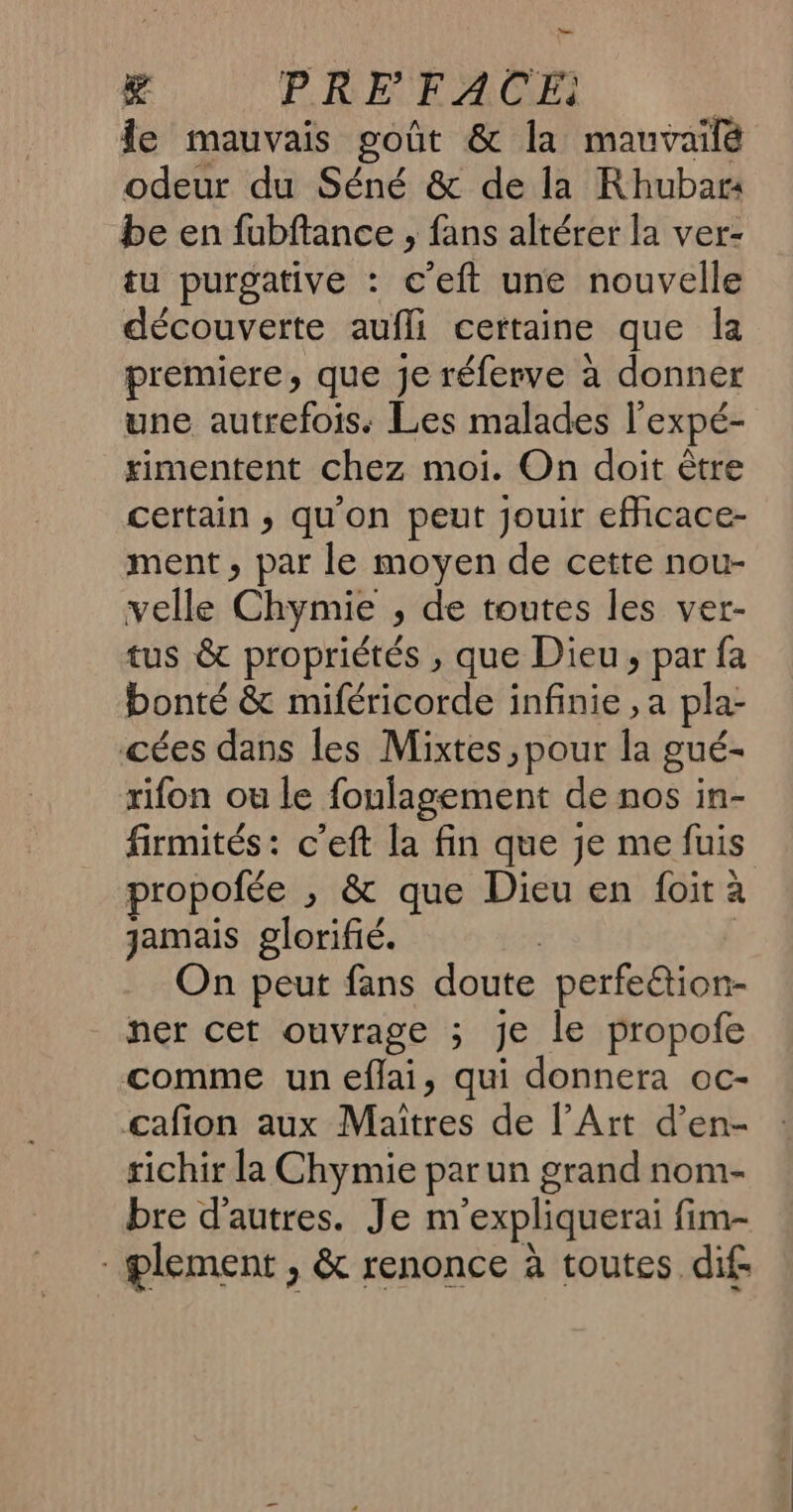 De K PRE FACE: fe mauvais goût & la mauvailé odeur du Séné & de la Rhubar4 be en fubftance , fans altérer la ver- tu purgative : c’eft une nouvelle découverte aufli certaine que la premiere, que je réferve à donner une autrefois. Les malades l’expé- rimentent chez moi. On doit être certain ; qu'on peut jouir efhicace- ment, par le moyen de cette nou- velle Chymie , de toutes les ver- tus & propriétés , que Dieu, par fa bonté & miféricorde infinie , a pla- cées dans les Mixtes, pour la gué- rifon ou le foulagement de nos in- firmités: c’eft la fin que je me fuis propofée ,; & que Dieu en foit à jamais glorifié. | | On peut fans doute perfe&ion- ner cet ouvrage ; je le propofe comme un eflai, qui donnera oc- cafion aux Maîtres de l’Art d’en- richir la Chymie par un grand nom- bre d'autres. Je m'expliquerai fim- - plement , & renonce à toutes dif.
