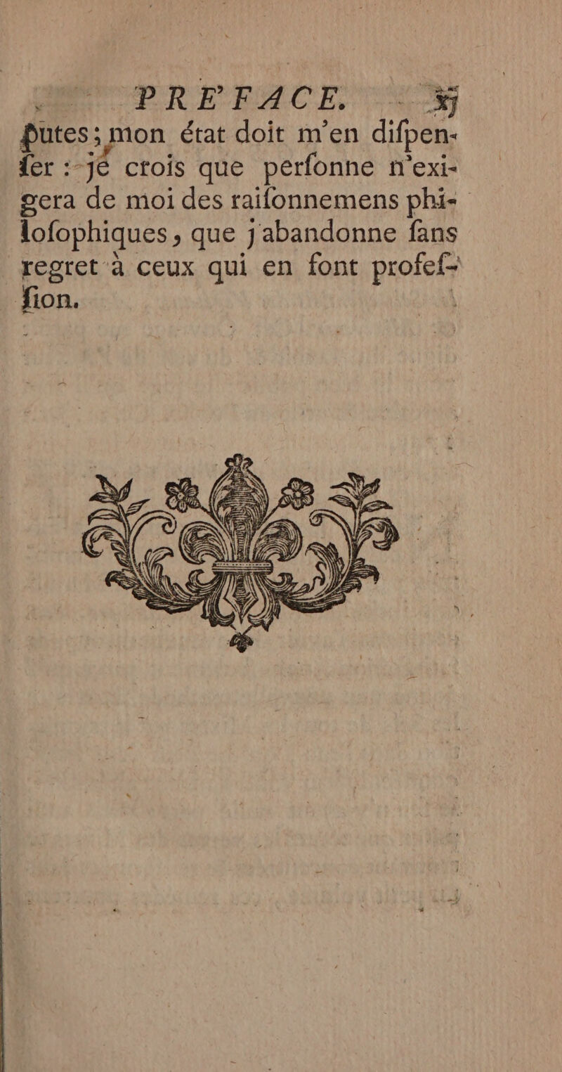 PR PRE ACE NM Putes; mon état doit m'en difpen: {er :-jé crois que perfonne n'exi- gera de moi des raifonnemens phi- lofophiques > que J abandonne fans regret à ceux qui en font profefr for.