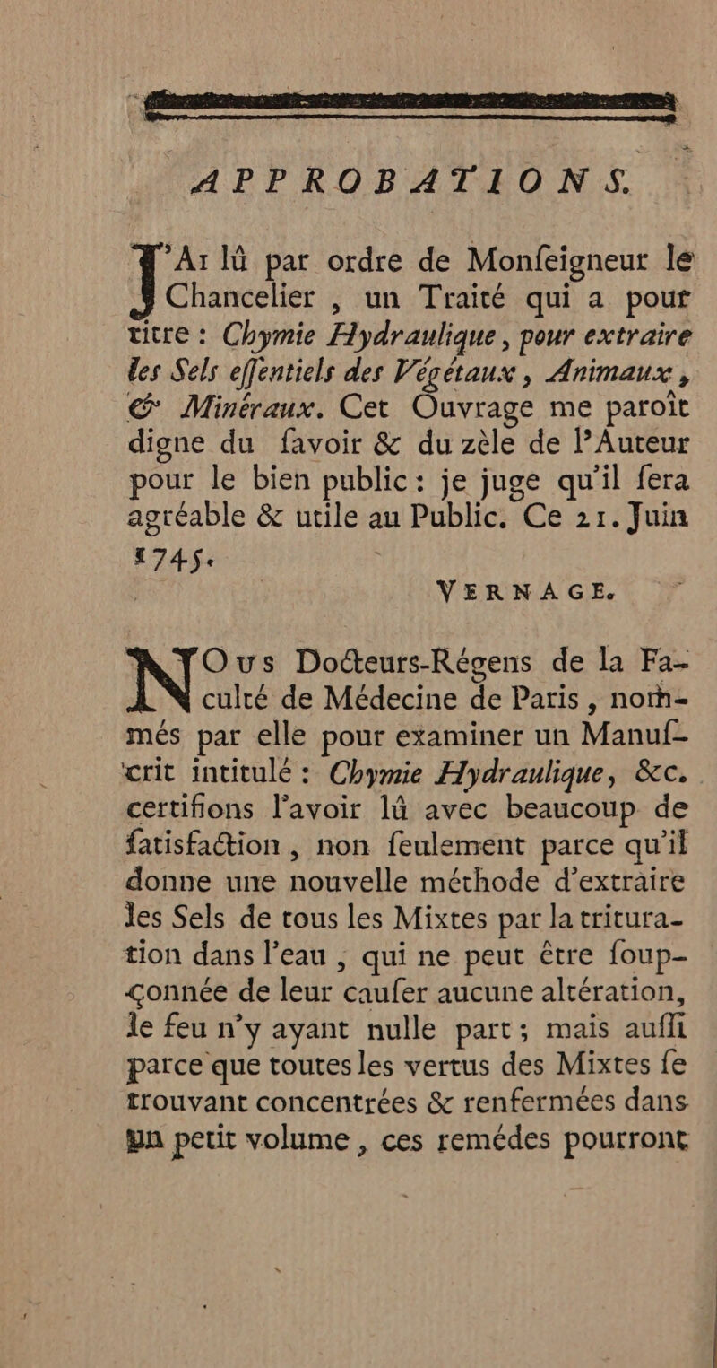 APPROBATIONS Ar lû par ordre de Monfeigneur lé Chancelier , un Traité qui a pour titre : Chymie Hydraulique, pour extraire des Sels effenticls des Végétaux, Animaux, Minéraux. Cet Ouvrage me paroît digne du favoir & du zèle de Auteur pour le bien public: je juge qu'il fera agréable & utile au Public. Ce 21. Juin 1745. VERNAGE. NTYOus Docteurs-Régens de la Fa- culté de Médecine de Paris, norh- més par elle pour examiner un Manuf- crit intitulé : Chymie Hydraulique, &c. certifions l'avoir là avec beaucoup de fatisfaétion | non feulement parce qu’il donne une nouvelle méthode d'extraire les Sels de tous les Mixtes par la tritura- tion dans l’eau ; qui ne peut être foup- <onnée de leur caufer aucune altération, le feu n’y ayant nulle part; mais aufli parce que toutes les vertus des Mixtes fe trouvant concentrées & renfermées dans ya petit volume , ces remédes pourront