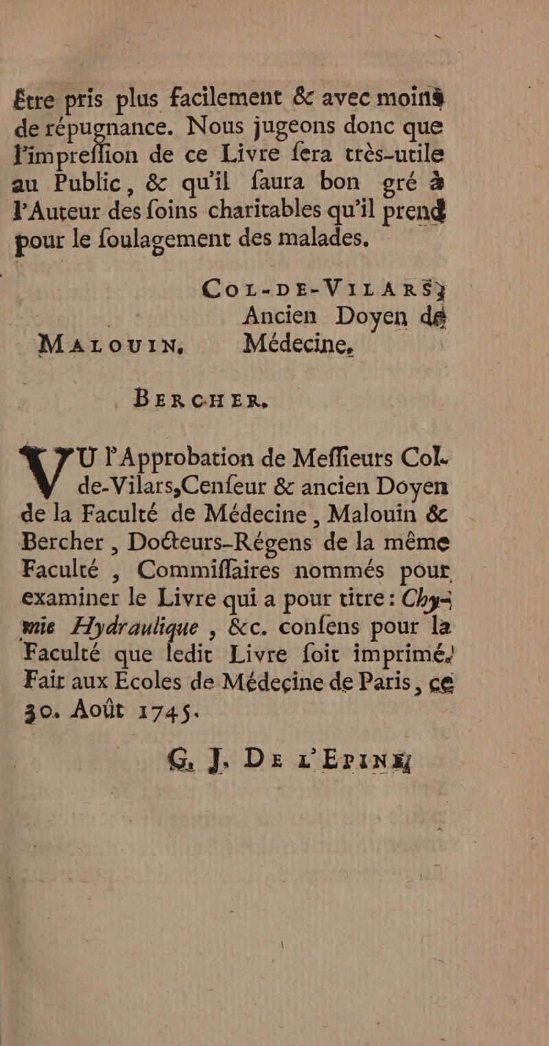 Etre pris plus facilement &amp; avec moinà de Pre Nous jugeons donc que Fimpreflion de ce Livre fera très-utile au Public, &amp; qu'il faura bon gré à PAuteur des foins charitables qu’il prend pour le foulagement des malades. Cor-DE-ViLARS} Ancien Doyen d# MaLouIn. Médecine, BERCHER, YU lApprobation de Meffieurs Col. de-Vilars,Cenfeur &amp; ancien Doyen de la Faculté de Médecine , Malouin &amp; Bercher , Doéteurs-Régens de la même Faculté , Commiffaires nommés pour examiner le Livre qui a pour titre: Chy= wie Hydraulique , &amp;c. confens pour la Faculté que ledit Livre foit imprimé. Fair aux Ecoles de Médecine de Paris, ce 30. AOÛT 1745. G. J. Ds L'Erinx
