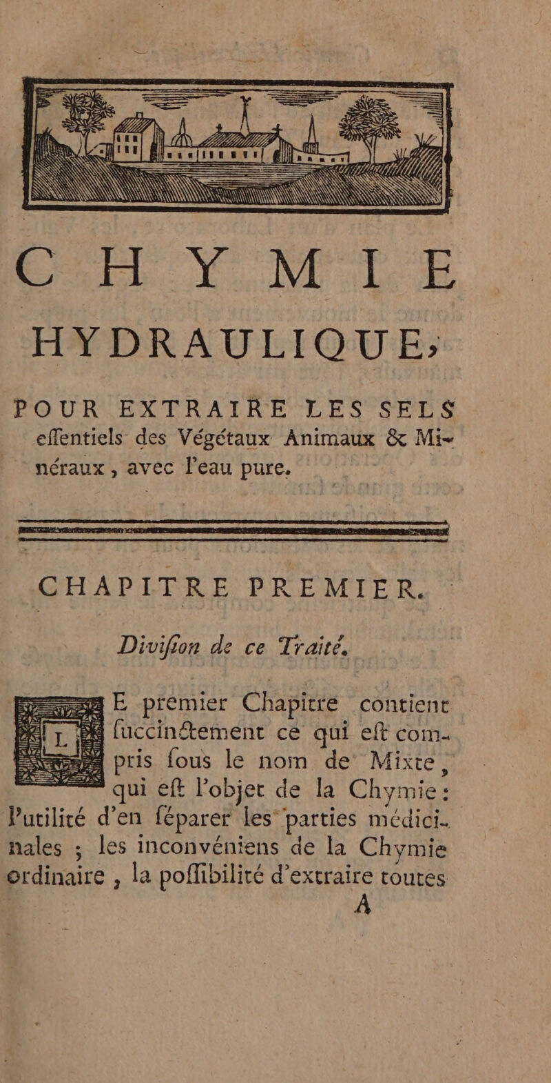 ——— = ER = E— 4E7) RÉEVRS I AS | f D CP y Ÿ ap 4 SE! £ Usa mess } 4 À ; rl HYDRAULIQUE; POUR EXTRAIRE LES SELS effentiels des Végétaux Animaux &amp; Mi- néraux , avec l'eau pure. CHAPITRE PREMIER. Divifion de ce Traité, === E premier Chapitre contient fuccinétement ce qui eff com- pris fous le nom de Mixte, ” qui eft l’objet de la Chymie: Vutilité d'en féparer les” parties médici. hales ; les inconvéniens de la Chymie ordinaire , la poflibilité d'extraire routes À