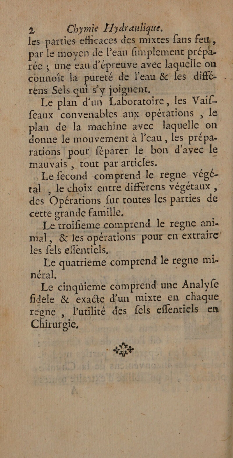 les parties efficaces des mixtes fans few, par le moyen de leau fimplement prépa- rée ; une eau d’épreuve avec laquelle on connoît la pureté de l’eau &amp; les diffé- rèns Sels qui s’y joignent. | Le plan d’un Laboratoire, les Vail- feaux convenables aux opérations , le plan de la machine avec laquelle on donne le mouvement à l’eau, les prépa- rations pour féparer le bon d'avec le mauvais , tout par articles. Û Le fecond comprend le regne végé- tal , le choix entre différens végétaux , des Opérations fur toutes les parties de cette grande famille _ Le troifieme comprend le regne ani- mal, &amp; les opérations pour en extraire les fels ellentiels. Le quatrieme comprend le regne mi- néral. Le cinqüieme comprend une Analyfe fidele &amp; exade d’un mixte en chaque regne , lutilité des fels eflentiels em Chirurgie, 4e