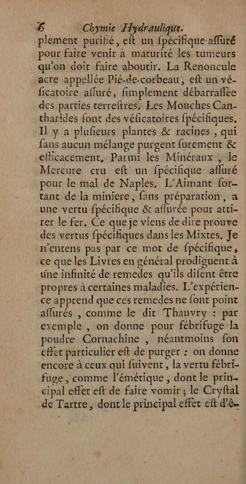 plement purifié, eft un pécifique ré pour faire venir à maturité les tumeurs qu'on doit faire aboutir. La Renoncule acre appellé ée Pié-de-corbeau, eft un vé- ficatoire afluré, fimplement LH des parties terreftres. Les Mouches Can- tharides font des véficatoires fpécifiques. Il y a plufeurs plantes &amp; racines , qui fans aucun mélange purgent furement &amp; efficacement, Parmi les Minéraux j'le Mercure cru eft un fpécifique afluré pour le mal de Naples. L'Aimant {or- tant de la miniere, fans APRES a une vertu ff pécifique &amp; aflurée pour ati rer le fer. Ce que je viens de dire prouve des vertus fpécifiques dans les Mixtes. Je n'entens pas par ce mot de fpécifique ce que les Livres en général prodiguent à à une infinité de Léthedes qu'ils diénbie être _propres à certaines maladies. L’ex périen- ce apprend que ces remedes ne font point aflurés , comme le dit Thauvry : par exemple , on donne pour fébrifuge la poudre Cornachine , néantmoins fon effet particulier eft de purger : on donne encore à ceux qui fuivent , la vertu fébri- fuge , comme l’émétique , dont le prin- cipal effet eft de faire vomir; le Cryftal de Tartre, dont le principal effet eft d'è.