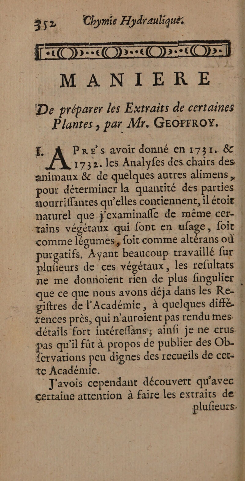 De préparer les Extraits de certaines Plantes , par Mr. GEOFFROY. FH, À PRES avoir donné en 1731. &amp; 1732. les Analyfes des chairs des: animaux &amp; de quelques autres alimens pour déterminer la quantité des parties nourriffantes qu’elles contiennent, il étoit naturel que j'examinafle de même cer- | ætains végétaux qui font en ufage, foi ! comme légumes, foit comme altérans où purgatifs, Ayant beaucoup travaillé fur plufñeurs de ces végétaux, les refultats ne me dontoient rien de plus fingulier que ce que nous avons déja dans les Re- giftres de l'Académie, à quelques diffé ! rences près, qui n'aurojent pas rendu mes: détails fort intéreffans; ainfi je ne crus. . pas qu'il fût à propos de publier des Ob- fervations peu dignes des recueils de cet- te Académie. Javois cependant découvert qu'avec certaine attention à faire les extraits de , plufeurs: