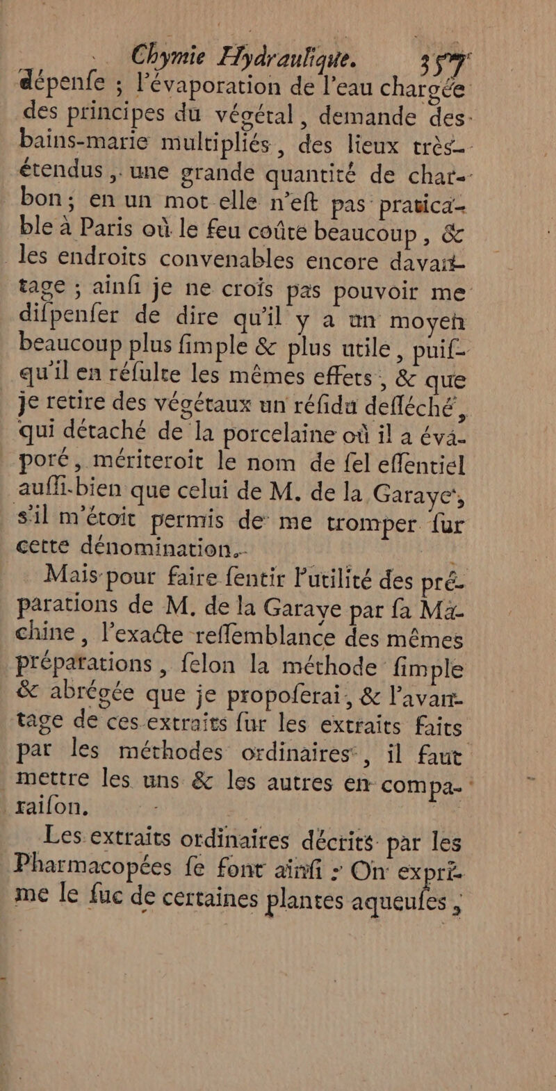 dépenfe ; lévaporation de l’eau chargée des principes du végétal, demande des. bains-marie multipliés, des lieux très étendus ;: une grande quantité de char-- bon; en un mot elle n’eft pas pratica- ble à Paris où le feu coûte beaucoup Me es les endroits convenables encore davait tage ; ainfi je ne crois pas pouvoir me difpenfer de dire qu'il y a an moyeh beaucoup plus fimple &amp; plus utile, puif- qu'il en réfulte les mêmes effets, &amp; que _ je retire des végétaux un réfida defléché, qui détaché de la porcelaine où il à éva- poré, mériteroit le nom de fel eflentiél auff.bien que celui de M. de la Garaye!, sil m'étoit permis de me tromper {ur cette dénomination. Mais-pour faire fentir Putilité des pré parations de M. de la Garaye par fa Ma chine , l’exacte reffemblance des mêmes préparations , felon la méthode fimple &amp; abrégée que je propolerai, &amp; l’avarr- tage de ces extraits fur les extraits faits par les méthodes ordinaires, il faut mettre les uns &amp; les autres en compa- ‘ raifon, Les extraits ordinaires décrits par les Pharmacopées fe font aïnfi - On ex LÉ me le fuc de certaines plantes ET
