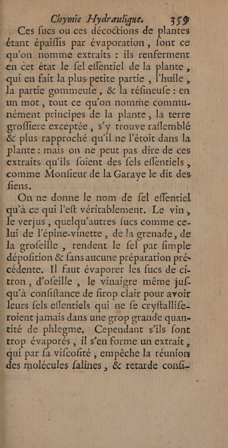 Ghièse Eu alR 759 Ces fucs ou ces décoctions de plantes ne. épaiflis par évaporation , font ce qu'on nomme extraits : ils renferment en cet état le fel effentiel de la plante, qui en fait la plus petite partie , l'huile, la partie gommeulfe, &amp; la réfineufe : en un mot, tout ce qu'on nomme commu nément principes de la plante, la terre grofliere exceptée , s'y trouve rafflemblé .&amp; plus rapproché qu'il ne l'étoit dans la | plante: mais on ne peut pas dire de ces extraits qu'ils foient des fels eflentiels , comme Monfieur de la Garaye le dit He fiens. On ne donne le nom de {el effentiel qu'a ce qui l’eft véritablement. Le vin, le verjus , quelqu’autres fucs comme ce- Jui de l'épine-vinette , de la grenade , de la grofeille , rendent le fel par fimple - dépofition &amp; one aucune préparation pré cédente. Il faut évaporer les fucs de ci- -tron, d'ofeille , le vinaigre même juf- qu'à ohne de Brop clair pour avoir leurs {els effentiels qui ne fe cryftallife- roient jamais dans une grop grande quan- tité de phlegme, Cependant s'ils font trop cvaporés , il s’en forme un extrait, . qui par fa vifcofité | empêche la réunion des molécules falines , &amp; retarde conf