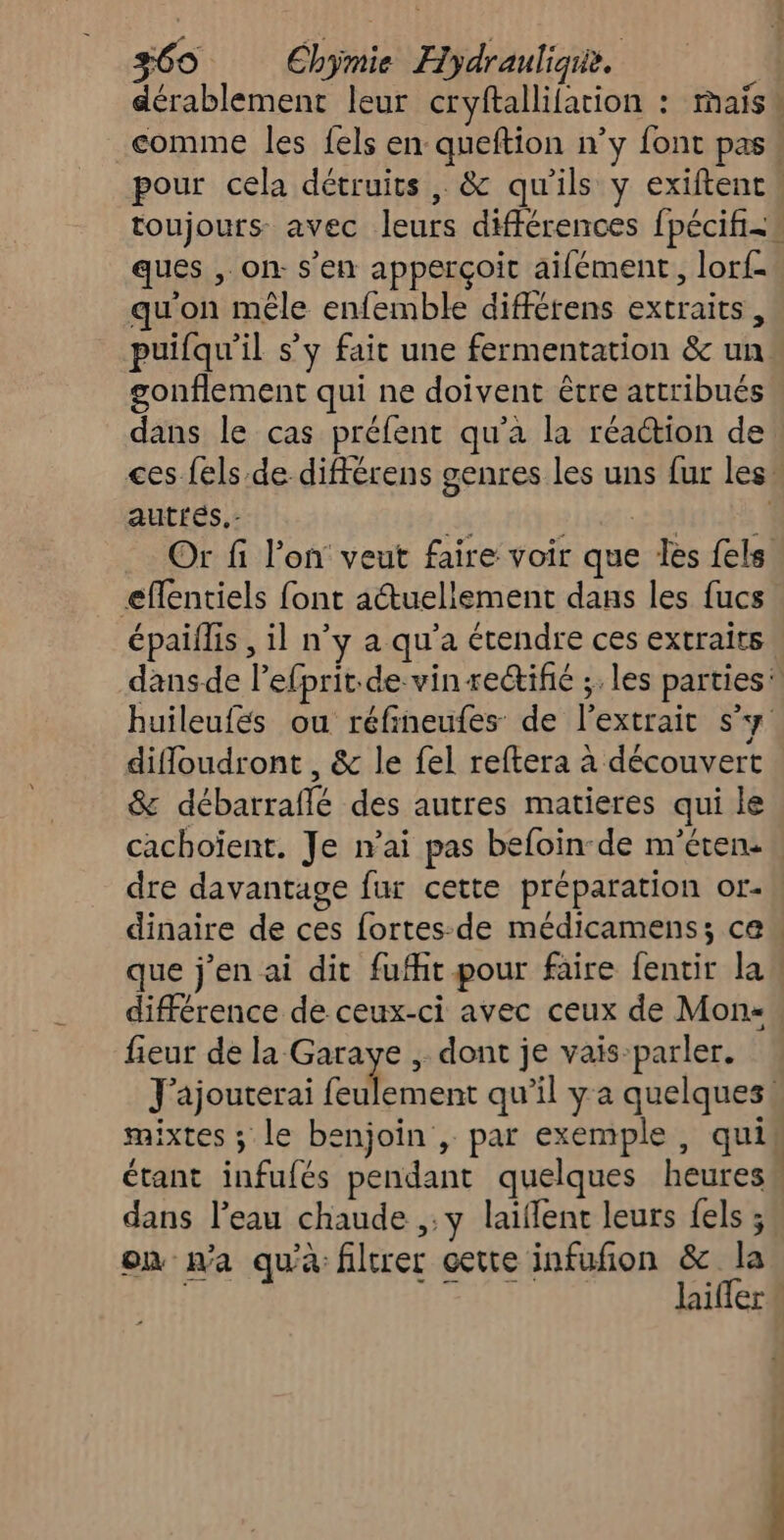 comme les fels en queftion n’y font pas ques , on. s'en apperçoit aifément, lorf- qu'on mêle enfemble différens extraits, puifqu'il s'y fait une fermentation & un gonflement qui ne doivent être attribués F # 3 s ! Le dans le cas préfent qu'a la réaction de autrés.- F gt St EN Or fi l’on veut faire voir que les {els eféntiels font aétuellement dans les fucs épaïflis , il n’y a qu'a étendre ces extraits huileufés ou réfineufes de l'extrait s’y difoudront , & le fel reftera à découvert & débarraflé des autres matieres qui le cachoient. Je n'ai pas befoin-de m’éten. dinaire de ces fortes-de médicamens; ce fieur de ME à , dont je vais-parler. J'ajouterai feulement qu’il ya quelques. étant infufés pendant quelques heures dans Peau chaude ,:y laiflent leurs fels ; on na qu'à filtrer cette infufion & la