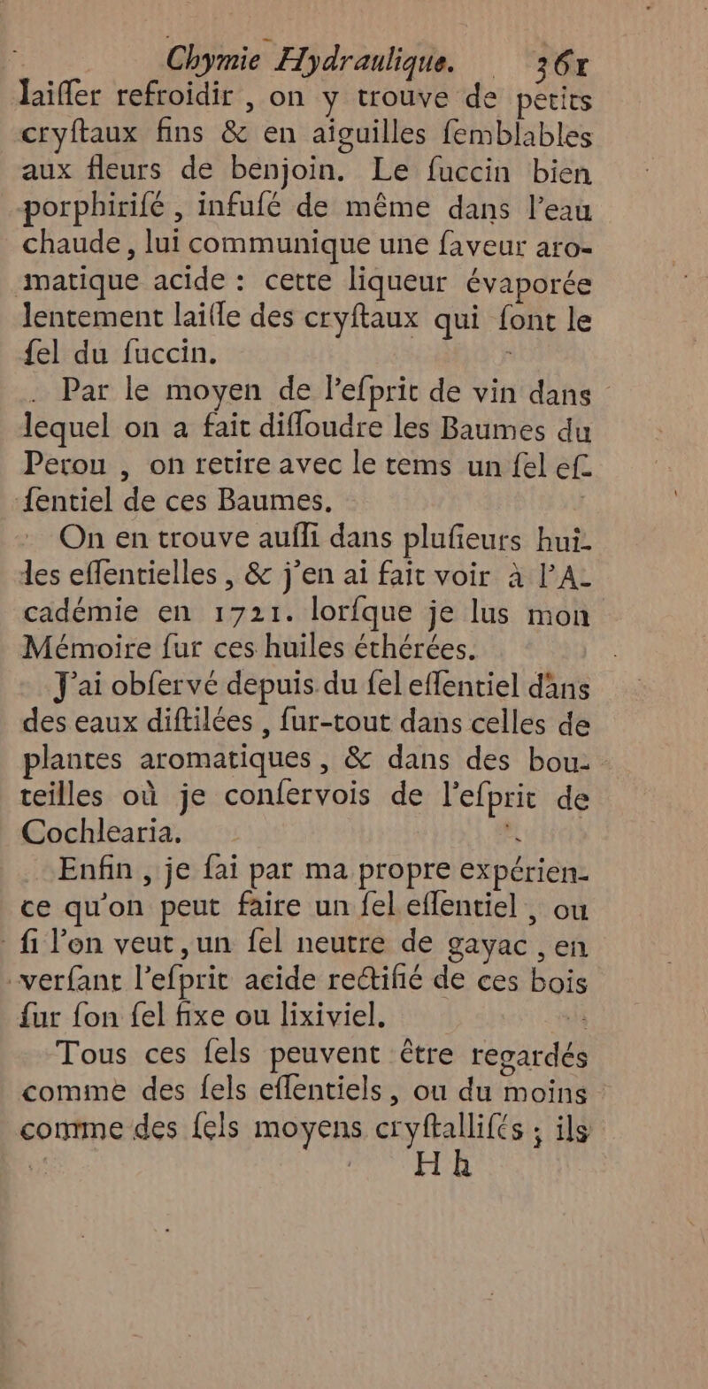laïffer refroidir , on y trouve de petits cryftaux fins &amp; en aïguilles femblables aux fleurs de benjoin. Le fuccin bien porphirifé , infufé de même dans l’eau chaude, lui communique une faveur aro- matique acide : cette liqueur évaporée lentement laille des cryftaux qui font le {el du fuccin. Par le moyen de lefprit de vin dans lequel on a fait difloudre les Baumes du Perou , on retire avec le tems un fel ef {entiel de ces Baumes. | On en trouve auffi dans plufieurs hui. les effentielles , &amp; j’en ai fait voir à l’A- cadémie en 1721. lorfque je lus mon Mémoire fur ces huiles éthérées. J'ai obfervé depuis du fel effentiel dans des eaux diftilées , fur-tout dans celles de plantes aromatiques, &amp; dans des bou: teilles où je confervois de l’efprit de Cochlearia, À Enfin , je fai par ma propre expérien. ce qu'on peut faire un fel eflentiel , ou fi l'on veut ,un fel neutre de gayac , en verfant l’efprit acide rectifié de ces bois fur fon {el fixe ou lixiviel, k Tous ces fels peuvent être regardés comme des {els effentiels, ou du moins comme des {6ls moyens cryftallifés ; ils : Lg m F0