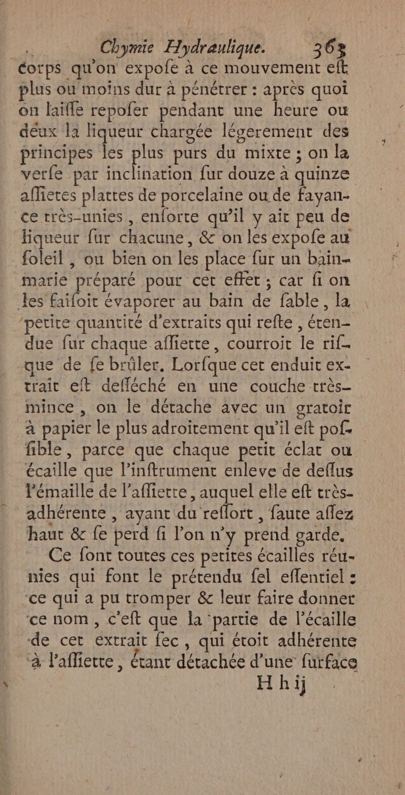 } Corps qu'on expole à à ce mouvement eft plus où moins dur à pénétrer : apres quoi on laïfle repofer pendant une heure ou deux la liqueur chargée légerement des principes les plus purs du mixte ; on la verfe par inclination fur douze à quinze afietes plattes de porcelaine ou de fayan- ce rrés-unies , enforte qu’il y ait peu de Hiqueur fur chacune, &amp; on les expofe au foleil , ou bien on ie place {ur un bain- marie “préparé pour cet effet ; cat fi on Les faifoit évaporer au bain de fable , la ‘petite quantité d'extraits qui refte , PAT due fur chaque afliette, courroit “e tif que de fe brüler. Lorfque cet enduit ex- trait eft defléché en une couche très mince , on le détache avec un gratoir à papier le plus adroitement qu ”l eft pof. fible , parce que chaque petit éclat où ie que linftrument enleve de deflus lémaille de l’affiette, auquel elle eft très- adhérente , ayant du” reflort , faute aflez haut &amp; fe perd fi l'on n’ ÿ prend garde. Ce font toutes ces petites écailles réu- nies qui font le prétendu fel effentiel : ce qui a pu tromper &amp; leur faire donner ‘ce nom, c'eft que la: partie de l’écaille ‘de cet DCE fec , qui étoit adhérente ‘à l'affiette, Étant détachée d'une furface H hij