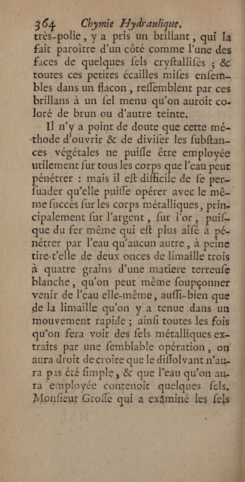 urès-polie, y a pris un brillant, qui la fait paroitre d’un côté comme l’une des faces de quelques fels cryftallifés ; & toutes ces petites écailles mifes enfem- bles dans un flacon, reflemblent par ces brillans à un {el menu qu'on aurdit co- loré de brun ou d’autre teinte. Il n’y a point de doute que cette mé- thode d'ouvrir & de divifer les fubftan- ces végétales ne puifle être employée utilement fur tous les corps que l’eau peut énétrer : mais il ef difhicile de fe per- me fucces fur les corps métalliques, prin- cipalement fur l'argent, fur l'or, puif. que du fér même qui eft plus aïfé à pé- nétrer par l'eau qu'aucun autre, à peine tire-t'elle de deux onces de limaille trois à quatre grains d’une matiere terreufe blanche, qu'on peut même foupçouner venir de l’eau elle-même, aufli-bien que de la limaille qu'on y a tenue dans un mouvement rapide ; ainfi toutes les fois qu'on fera voir des fels métalliques ex- traits par une femblable opération, on aura droit de croire que le diflolvant n’au- ra pas cté fimple , & que l'eau qu’on au- ra employée contenoit quelques fels. Monfieur Grofe qui a exäminé les {els 4