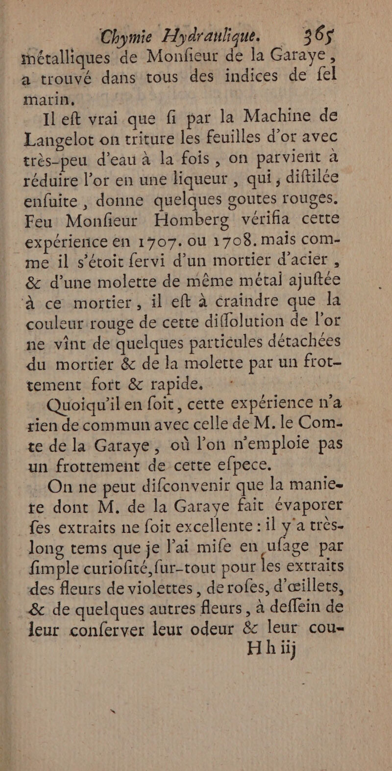 métalliques de Monfieur de la Garaye, a trouvé dans tous des indices de fel marin, | Il eft vrai que fi par la Machine de Langelot on triture les feuilles d’or avec très-peu d’eau à la fois, on par vierit à réduire l’or en une liqueur , qui, diftilée enfuite , donne quelques goutes rouges. Feu Monfieur Homberg vérifia cette expérierice En 1707. OU 1708. mais com- me il s’étoit fervi d’un mortier d’aciér , & d’une molette de même métal ajuftée À ce mortier, il eft à craindre que la couleur rouge de cette difolution de l'or ne vint de quelques particules détachées du mortier & de la molette par un frot- tement fort & rapide, | Quoiqu'il en foit, cette expérience n’a rien de commun avec celle de M. le Com- te de la Garaye, où l’on n'emploie pas un frottement de cette efpece. On ne peut difconvenir que la manie- te dont M. de la Garaye fait évaporer fes extraits ne foit excellente : il y'a très. long tems que je l'ai mife en ufage par fimple curiofité,fur-tout pour les extraits des fleurs de violettes, de rofes, d'œillets, & de quelques autres fleurs, à deffein de leur conferver leur odeur & leur cou- Hh ii)