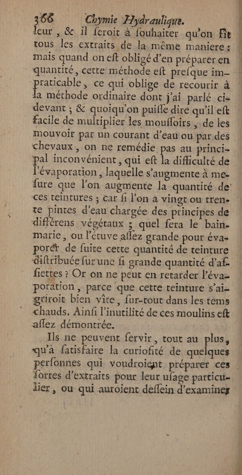 leur , & il feroit à fouhaiter qu’on Fit tous les extraits de la même maniere: mais quand on eft obligé d’en prépareren quantité, cette méthode eft prefque im- praticable, ce qui oblige de recourir à la méthode ordinaire dont j'ai parlé cie devant ; & quoiqu’on puifle diré qu'il eft facile de multiplier les mouffoirs ;. de les mouvoir par un courant d’eau ou par des chevaux, on ne remédie pas au princi- pal inconvénient, qui eft la difficulté de l'évaporation , laquelle s'augmente à me | | | différens végétaux ; quel fera le bain- marie , ou l’étuve aflez grande pour éva- porét de fuite cette quantité de teinture <ftribuée fur une ñ grande quantité d’af- fiettes ? Or on ne peut en retarder l’évaz poration , parce ‘que cette teinture s’ai- griroit bien vite, fur-tout dans les tems chauds, Ainfi l’inutilité de ces moulins eft affez démontrée. Ils ne peuvent fervir, tout au plus, qu'a fatisfaire la curiofité de quelques perfonnes qui voudroient préparer ces Âortes d'extraits pour leur ufage particu- lier, ou qui auroient deflein d'examiner