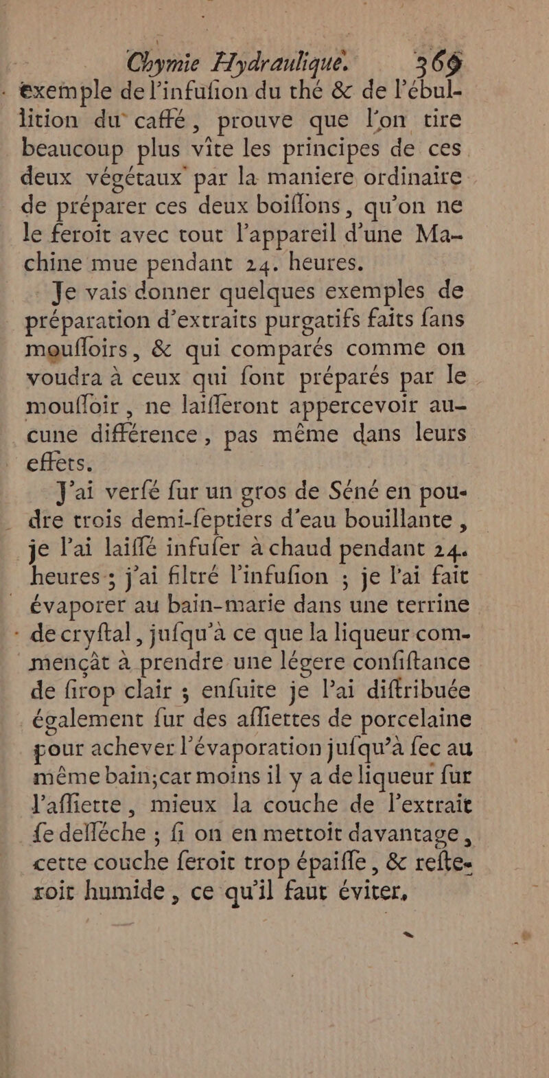 . exemple de l’infufion du thé &amp; de l'ébul- lition du caffé, prouve que lon tire beaucoup plus vite les principes de ces. deux végétaux par la maniere ordinaire de préparer ces deux boïflons, qu’on ne le feroit avec tout l’appareil d’une Ma- chine mue pendant 24. heures. Je vais donner quelques exemples de préparation d’extraits purgatifs faits fans moufloirs, &amp; qui comparés comme on voudra à ceux qui font préparés par le moufloir , ne laifleront appercevoir au- cune différence, pas même dans leurs effets. J'ai verfe fur un gros de Séné en pou- dre trois demi-feptiers d'eau bouillante, je l'ai laiffé infufer à chaud pendant 24. heures; j'ai filtré l'infufion ; je l'ai fait évaporer au bain-marie dans une terrine - de cryftal, jufqu'à ce que la liqueur com. _mençât à prendre une légere confiftance de firop clair ; enfuite je Pai diftribuée également fur des afliertes de porcelaine gour achever l'évaporation jufqu’à fec au même bain;car moins il y a de liqueur fur J'affiette, mieux la couche de lextrait fe delléche ; fi on en mettoit davantage, cette couche feroit trop épaifle , &amp; refte. soit humide , ce qu'il faut éviter, =: