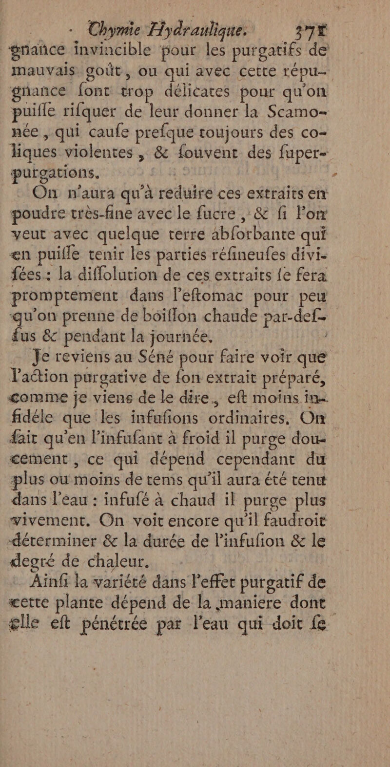 gnañce invincible four les purgatifs de mauvais goût, ou qui avec cette répu- gnance font trop délicates pour qu'on puifle rifquer de leur donner la Scamo- née , qui caufe prefque toujours des co- hiques violentes | &amp; fouvent des fuper- purgations. + | On n'aura qu'à reduire ces extraits en poudre très-fine avec le fucre , &amp; fi For veut avec quelque terre abforbante qui <n puille tenir les parties réfineufes divi- fées: la diffolution de ces extraics le fera promptement dans l’eftomac pour peu qu'on prenne de boiffon chaude par-def- fus &amp; pendant la journée. Je reviens au Séné pour faire voir que l'action purgative de fon extrait préparé, comme je viens de le dire. eft moins. in- fidéle que les infufñons ordinaires, On fair qu'en linfufant à froid il purge dou. tement , ce qui dépend cependant du plus ou moins de tems qu’il aura été tenw dans l’eau : infufé à chaud il purge plus vivement. On voit encore qu'il faudroit déterminer &amp; la durée de l'infufion &amp; le degré de chaleur. Ainfi la variété dans l'effet purgatif de cette plante dépend de la maniere dont glle eft pénétrée par l’eau qui doit fe