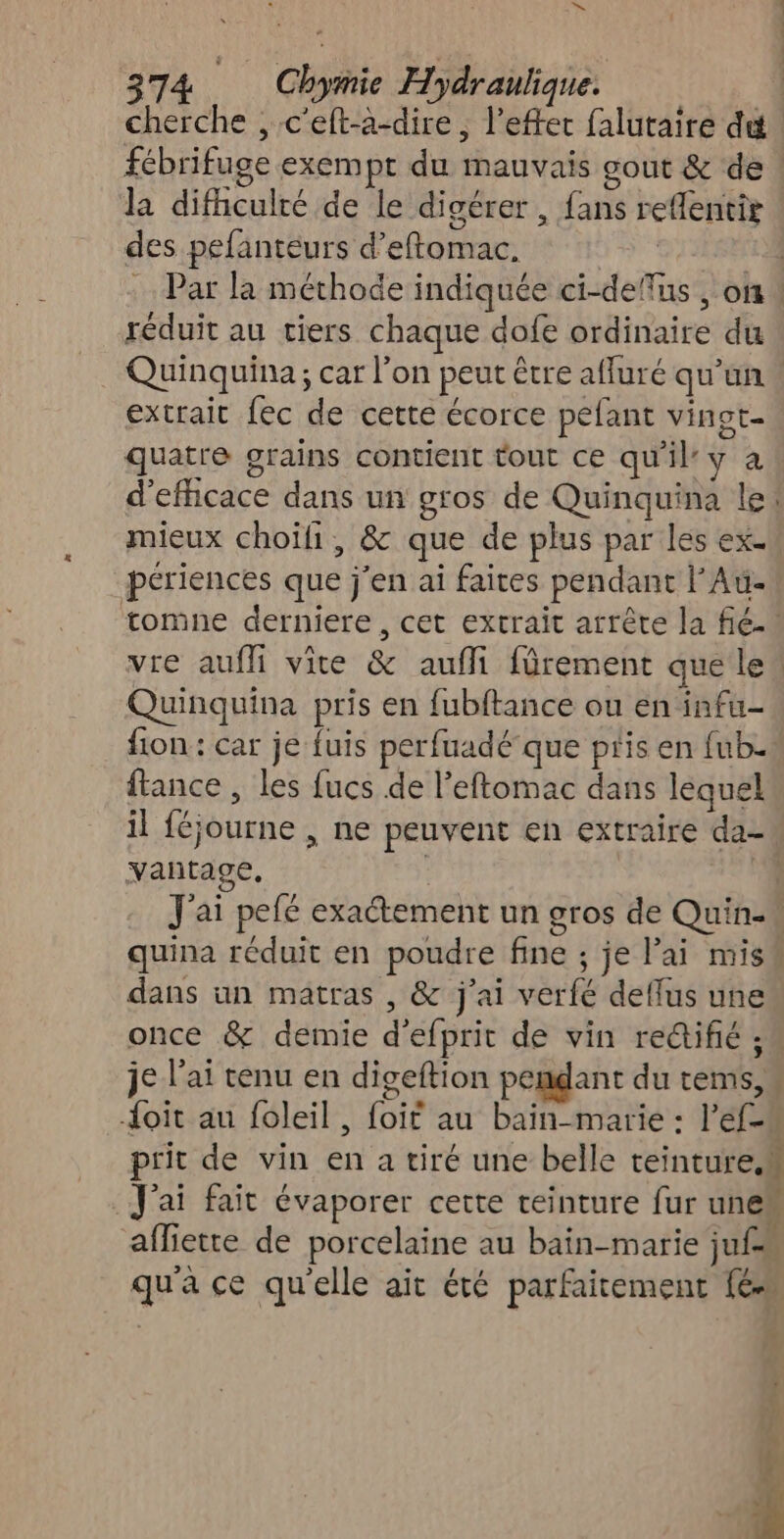 N » - 374 Chymie Hydraulique. cherche , c'eft-à-dire, l'effet falutaire dt. fébrifuge exempt du mauvais gout &amp; de : la difhculré de le digérer, fans reffentis des pefanteurs d’eftomac, | ; Par la méthode indiquée ci-deffus , on! réduit au tiers chaque dofe ordinaire du Quinquina ; car l'on peut être affuré qu'un extrait fec de cette écorce pefant vingt- quatre grains contient tout ce qu'il: y a d’efficace dans un gros de Quinquina le! mieux choïli, &amp; que de plus par les ex. périences que j'en ai faites pendant l’Au- tomne derniere, cet extrait arrête la fie. vre auf vice &amp; aufli fürement que les Quinquina pris en fubftance ou en infu- fion : car je fuis perfuadé que pris en fub- ffance , les fucs de l'eftomac dans lequel il féjourne , ne peuvent en extraire da- vantage, | J'ai pefé exactement un gros de Quin-« quina réduit en poudre fine ; je l’ai miss dans un matras , &amp; j'ai verfé deffus une once &amp; demie d'efprit de vin rectifié ; je l'ai tenu en digeftion pendant du tems,s Joit au foleil, foit au bain-marie : l’éf-s prit de vin en a tiré une belle teinture.m J'ai fait évaporer certe teinture fur unem affiette de porcelaine au bain-marie jufe qu'a ce quelle ait été parfaitement {6 “