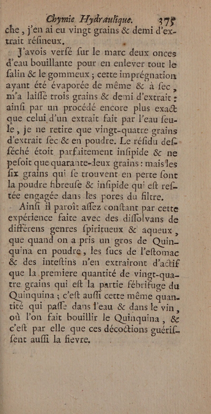 che, j'en ai eu vingt grains & demi d’ex- trait réfineux. A + J'avois verfé fur le marc deux onces d'eau bouillante pour en enlever tout le falin & le gommeux ; cette imprégnation ayant été évaporée de même & à fec, m'a laiffé trois grains & demi d’extraic » ainfi pat un procédé encore plus exact que celui d’un extrait fait par l’eau feu- le, je ne retire que vingt-quatre grains d'extrait fec & en poudre. Le réfidu def: féché étoit parfaitement infipide & ne pefoit que quarante-deux grains: maisles fix grains qui fe trouvent en perte font l poudre fibreufe & infipide qui eft ref- tée engagée dans les pores du filtre, Ainfi ü paroït affez conftant par cette expérience faire avec des diffolvans de différens genres {pirirueux & aqueux , que quand on a pris un gros de Quin- quina en poudre, les fucs de l’eftomac - & des inteftins n’en extrairont d’aif que la.premiere quantité de vingt-qua- tre grains qui eft la partie fébrifuge du Quinquina ; c’eft auffi cette même quan. tité qui paffe dans l’eau & dans le vin, où l’on fait bouillir le Quinquina, & c'elt par elle que ces décoctions guérif. : fent auffi la fievre. |