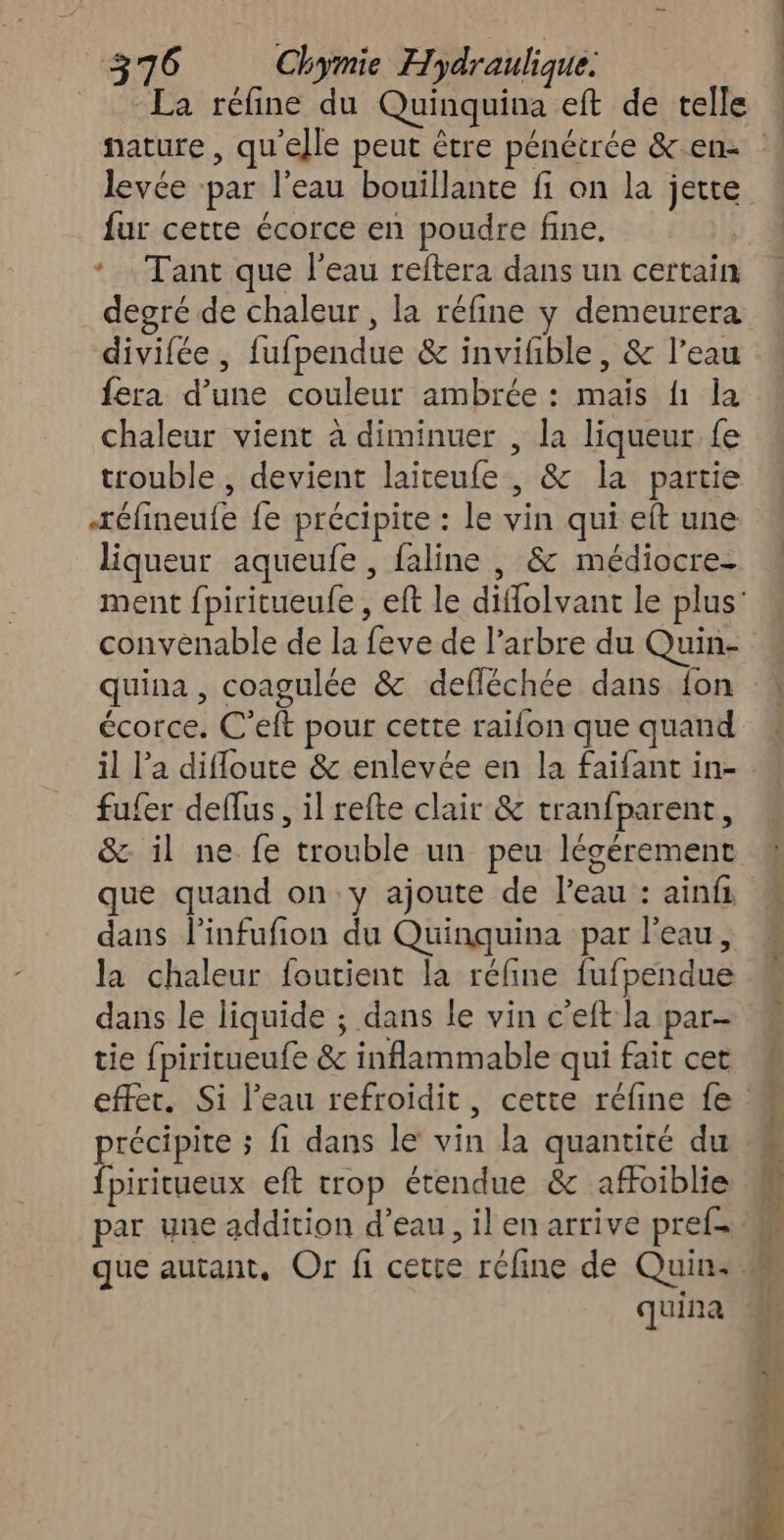 La réfine du Quinquina eft de telle levée ‘par l’eau bouillante fi on la jette fur cette écorce en poudre fine. * Tant que l’eau reftera dans un certain degré de chaleur , la réfine y demeurera divifée , fufpendue & invifble, & l’eau fera d’une couleur ambrée : mais f1 la chaleur vient à diminuer , la liqueur fe trouble , devient laiteufe , & la partie réfineule fe précipite : le vin qui eft une liqueur aqueufe , faline , & médiocre- convenable de la feve de l’arbre du Quin- quina , coagulée & defléchée dans {on écorce. C’elt pour cette raifon que quand il l’a difloute & enlevée en la faifant in- fufer deflus , il refte clair & tranfparent, & il ne fe trouble un peu légérement que quand on y ajoute de l’eau : ainfi dans l’infufion du Quinquina par l'eau, la chaleur foutient la réfine fufpendue dans le liquide ; dans le vin c'eft la par- tie fpiritueufe & inflammable qui fait cet précipite ; fi dans le vin la quantité du fpiritueux eft trop étendue & afoiblie par une addition d’eau, il en arrive pref- quina